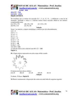 NOTAS DE AULAS - Matemática - Prof. Joselias
             joselias@uol.com.br - www.concurseiros.org
            acatei − teia
assumir − iras
moradia − amor
Opção correta E.
7) Considere que os   termos da sucessão (0, 1, 3, 4, 12, 13, ...) obedecem a uma lei de
formação. Somando     o oitavo e o décimo termos dessa sucessão obtém-se um número
compreendido entre
(A) 150 e 170         (B) 130 e 150         (C) 110 e 130
(D) 90 e 110          (E) 70 e 90
                                         Solução
Some 1 ao anterior, e depois multiplique o anterior por três alternadamente.
1) 0 = 0
2) 0+1 = 1
3) 1x3 = 3
4) 3+1 = 4
5) 4x3 = 12
6) 12+1 = 13
7) 13x3 = 39
8) 39+1 = 40
9) 40x3 = 120
10) 120+1=121
A soma do oitavo com o décimo será 40+121 = 161
Opção A.
8) A figura abaixo representa um certo corpo sólido vazado.




O número de faces desse sólido é
(A) 24       (B) 26         (C) 28          (D) 30          (E) 32
                                          Solução
Evidente. 30 faces. Opção D.
9) Observe atentamente a disposição das cartas em cada linha do esquema seguinte.




            NOTAS DE AULAS- Matemática - Prof. Joselias                              79
             joselias@uol.com.br - www.concurseiros.org
 