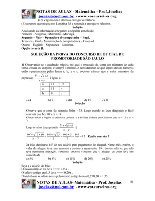 NOTAS DE AULAS - Matemática - Prof. Joselias
             joselias@uol.com.br - www.concurseiros.org
              (D) Virgínio foi o último a entregar o relatório.
(E) a pessoa que nasceu em Londrina foi a segunda a entregar o relatório.
                                           Solução
Analisando as informações chegamos a seguinte conclusão:
Primeiro – Virgínio – Motorista – Maringá.
Segundo – Nair – Operadora de computador – Bagé.
Terceiro – Raul – Manutenção de computadores – Cascavel.
Quarto – Eugênio – Segurança – Londrina.
Opção correta B.

          SOLUÇÃO DA PROVA DO CONCURSO DE OFICIAL DE
                   PROMOTORIA DE SÃO PAULO
1) Observando-se o quadrado mágico, no qual o resultado da soma dos números de cada
linha, coluna ou diagonal é sempre o mesmo, e considerando-se que alguns desses números
estão representados pelas letras a, b, x e y, pode-se afirmar que o valor numérico da
           b2 + a + b
expressão              é igual a
               x− y
                 8      13       12
                 a      11       y
                b       9       x

   a) 4              b) 9           c)10          d) 15          e) 16
                                           Solução

   Observe que a soma da segunda linha é 33. Logo usando as duas diagonais é fácil
   concluir que b = 10 e x = 14.
   Observando a seguir a primeira coluna e a última coluna concluímos que a = 15 e y =
   7.
                              b2 + a + b
   Logo o valor da expressão             é:
                                 x− y
    102 + 15 + 10 100 + 25 100 + 5 105
                 =        =       =    = 15 . Opção correta D
        14 − 7        7      7      7
    2) João destinava 1/5 do seu salário para pagamento do aluguel. Neste mês, porém, o
    valor do aluguel teve um aumento e passou a representar 1/4 do seu salário, que não
    teve nenhuma alteração. Portanto, pode-se concluir que o aluguel de João teve um
    aumento de
    a) 5%              b) 8%         c) 15%        d) 20%         e) 25%
                                          Solução
Seja x o salário de João.
O novo salário é 1/4 de x ===> 0,25x .
O salário antigo era 1/5 de x ===> 0,20x .
Dividindo-se o salário novo pelo salário antigo temos 0,25/0,20 = 1,25.

            NOTAS DE AULAS- Matemática - Prof. Joselias                             81
             joselias@uol.com.br - www.concurseiros.org
 
