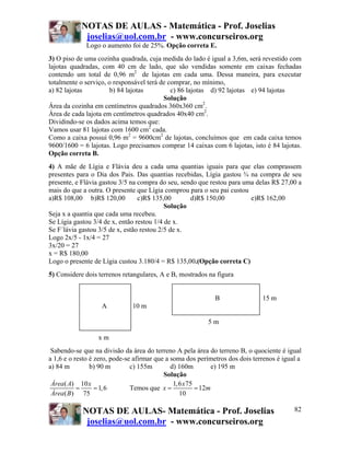 NOTAS DE AULAS - Matemática - Prof. Joselias
             joselias@uol.com.br - www.concurseiros.org
             Logo o aumento foi de 25%. Opção correta E.
3) O piso de uma cozinha quadrada, cuja medida do lado é igual a 3,6m, será revestido com
lajotas quadradas, com 40 cm de lado, que são vendidas somente em caixas fechadas
contendo um total de 0,96 m2 de lajotas em cada uma. Dessa maneira, para executar
totalmente o serviço, o responsável terá de comprar, no mínimo,
a) 82 lajotas         b) 84 lajotas          c) 86 lajotas d) 92 lajotas e) 94 lajotas
                                          Solução
Área da cozinha em centímetros quadrados 360x360 cm2.
Área de cada lajota em centímetros quadrados 40x40 cm2.
Dividindo-se os dados acima temos que:
Vamos usar 81 lajotas com 1600 cm2 cada.
Como a caixa possui 0,96 m2 = 9600cm2 de lajotas, concluímos que em cada caixa temos
9600/1600 = 6 lajotas. Logo precisamos comprar 14 caixas com 6 lajotas, isto é 84 lajotas.
Opção correta B.
4) A mãe de Lígia e Flávia deu a cada uma quantias iguais para que elas comprassem
presentes para o Dia dos Pais. Das quantias recebidas, Lígia gastou ¾ na compra de seu
presente, e Flávia gastou 3/5 na compra do seu, sendo que restou para uma delas R$ 27,00 a
mais do que a outra. O presente que Lígia comprou para o seu pai custou
a)R$ 108,00 b)R$ 120,00          c)R$ 135,00       d)R$ 150,00          e)R$ 162,00
                                           Solução
Seja x a quantia que cada uma recebeu.
Se Lígia gastou 3/4 de x, então restou 1/4 de x.
Se F´lávia gastou 3/5 de x, estão restou 2/5 de x.
Logo 2x/5 - 1x/4 = 27
3x/20 = 27
x = R$ 180,00
Logo o presente de Lígia custou 3.180/4 = R$ 135,00.(Opção correta C)
5) Considere dois terrenos retangulares, A e B, mostrados na figura


                                                             B                15 m
                   A          10 m

                                                          5m

                  xm
 Sabendo-se que na divisão da área do terreno A pela área do terreno B, o quociente é igual
a 1,6 e o resto é zero, pode-se afirmar que a soma dos perímetros dos dois terrenos é igual a
a) 84 m         b) 90 m        c) 155m        d) 160m         e) 195 m
                                           Solução
 Área ( A) 10 x                                1, 6 x75
           =      = 1, 6       Temos que x =            = 12m
 Área ( B ) 75                                    10

            NOTAS DE AULAS- Matemática - Prof. Joselias                                   82
             joselias@uol.com.br - www.concurseiros.org
 
