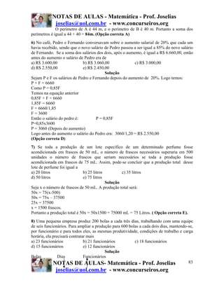 NOTAS DE AULAS - Matemática - Prof. Joselias
            joselias@uol.com.br - www.concurseiros.org
              O perímetro de A é 44 m, e o perímetro de B é 40 m. Portanto a soma dos
perímetros é igual a 44 + 40 = 84m. (Opção correta A)
6) No café, Pedro e Fernando conversavam sobre o aumento salarial de 20% que cada um
havia recebido, sendo que o novo salário de Pedro passou a ser igual a 85% do novo salário
de Fernando. Se a soma dos salários dos dois, após o aumento, é igual a R$ 6.660,00, então
antes do aumento o salário de Pedro era de
a) R$ 3.600,00               b) R$ 3.060,00              c) R$ 3.000,00
d) R$ 2.550,00               e) R$ 2.450,00
                                         Solução
Sejam P e F os salários de Pedro e Fernando depois do aumento de 20%. Logo temos:
P + F = 6660
Como P = 0,85F
Temos na equação anterior
0,85F + F = 6660
1,85F = 6660
F = 6660/1,85
F = 3600
Então o salário do pedro é:         P = 0,85F
P=0,85x3600
P = 3060 (Depois do aumento)
Logo antes do aumento o salário do Pedro era: 3060/1,20 = R$ 2.550,00
(Opção correta D)
7) Se toda a produção de um lote específico de um determinado perfume fosse
acondicionada em frascos de 50 mL, o número de frascos necessários superaria em 500
unidades o número de frascos que seriam necessários se toda a produção fosse
acondicionada em frascos de 75 mL. Assim, pode-se concluir que a produção total desse
lote de perfume foi igual a
a) 20 litros                  b) 25 litros         c) 35 litros
d) 50 litros                  e) 75 litros
                                           Solução
Seja x o número de frascos de 50 mL. A produção total será:
50x = 75(x-500)
50x = 75x – 37500
25x = 37500
x = 1500 frascos.
Portanto a produção total é 50x = 50x1500 = 75000 mL = 75 Litros. ( Opção correta E).
8) Uma pequena empresa produz 200 bolas a cada três dias, trabalhando com uma equipe
de seis funcionários. Para ampliar a produção para 600 bolas a cada dois dias, mantendo-se,
por funcionário e para todos eles, as mesmas produtividade, condições de trabalho e carga
horária, ela precisará contratar mais
a) 23 funcionários             b) 21 funcionários         c) 18 funcionários
d) 15 funcionários             e) 12 funcionários
                                           Solução
Bolas           Dias           Funcionários
             NOTAS DE AULAS- Matemática - Prof. Joselias                                83
             joselias@uol.com.br - www.concurseiros.org
 