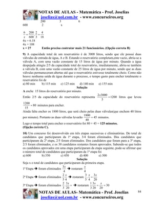 NOTAS DE AULAS - Matemática - Prof. Joselias
            joselias@uol.com.br - www.concurseiros.org
             200            3             6
600           2              x

6 200 2 4
   =    . =
 x 600 3 18
4x = 6.18
4x = 108
x = 27      Então precisa contratar mais 21 funcionários. (Opção correta B)
9) A capacidade total de um reservatório é de 3000 litros, sendo que ele possui duas
válvulas de entrada de água, A e B. Estando o reservatório completam,ente vazio, abriu-se a
válvula A, com uma vazão constante de 15 litros de água por minuto. Quando a água
despejada atingiu 2/5 da capacidade total do reservatório, imediatamente, abriu-se também
a válvula B, com uma vazão constante de 25 litros de água por minuto, sendo que as duas
válvulas permaneceram abertas até que o reservatório estivesse totalmente cheio. Como não
houve nenhuma saída de água durante o processo, o tempo gasto para encher totalmente o
reservatório foi de
a) 80 min      b) 115 min    c) 125 min     d) 140 min     e) 155 min
                                          Solução
A enche 15 litros do reservatório por minuto.
                                                          2 x3000
Então 2/5 da capacidade do reservatório representa                = 1200 litros que levou
                                                             5
1200
      = 80 minutos para encher.
  15
Ainda falta encher os 1800 litros, que será cheio pelas duas válvulas(que enchem 40 litros
                                               1800
por minuto). Portanto as duas válvulas levarão       = 45 minutos.
                                                40
Logo o tempo total para encher o reservatório foi 80 + 45 = 125 minutos.
(Opção correta C).
10) Um concurso foi desenvolvido em três etapas sucessivas e eliminatórias. Do total de
candidatos que participaram da 1ª etapa, 3/4 foram eliminados. Dos candidatos que
participaram da 2ª etapa, 2/5 foram eliminados. Dos candidatos que foram para a 3ª etapa,
2/3 foram eliminados, e os 30 candidatos restantes foram aprovados. Sabendo-se que todos
os candidatos aprovados em uma etapa participaram da etapa seguinte, pode-se afirmar que
o número total de candidatos que participaram da 1ª etapa foi
a) 600          b) 550        c) 450          d) 400        e) 300
                                           Solução
Seja x o total de candidatos que participaram da primeira etapa.
                               3x                 x
1ª Etapa     foram eliminados          restaram
                                4                 4
                               2x                  3 x 3x
2ª Etapa     foram eliminados           restaram . =
                               54                  5 4 20
                               2 3x                   1 3x x
3ª Etapa     foram eliminados . =           restaram      =     = 30
                               3 20                   3 20 20
             NOTAS DE AULAS- Matemática - Prof. Joselias                              84
             joselias@uol.com.br - www.concurseiros.org
 