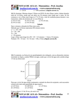 NOTAS DE AULAS - Matemática - Prof. Joselias
            joselias@uol.com.br - www.concurseiros.org
             x = 20.30             x = 600 candidatos. (Opção correta A)
11) No domingo, Mariana alugou 2 filmes em DVD. Os dois filmes, juntos, tinham duração
total de 3,4 horas, sendo que um deles era 20 minutos mais longo que o outro. Se ela
começou a ver o filme mais longo às 17 h 35 min, e não fez nenhuma pausa durante o seu
transcorrer, então ela terminou de ver esse filme às
a) 18 h 57 min.         b) 19 h 27 min.       c) 19 h 45 min.
d) 19 h 55 min.         e) 19 h 59 min.
                                           Solução
Seja x minutos a duração do filme mais curto.
Sabendo que 3,4 horas representa 204 minutos temos:
x + x + 20 = 204
2x + 20 = 204
2x = 184
x = 92 minutos.
Logo o filme mais longo leva 90 + 20 = 112 minutos = 1 hora e 52 minutos.
Portanto 17h + 35 min + 1h +52 min = 19h e 27min .(Opção correta B)




12) O recipiente, na forma de um paralelepípedo reto retângulo, com as dimensões internas
mostradas na figura, contém 900mL de água, sendo que o nível da água nele contida atinge
1/5 da sua altura total.




              30 cm


                                           x

                          10 cm
Para que o nível da água atinja exatamente a metade da altura do recipiente, será necessário
colocar nele mais uma quantidade de água igual a
a) 2,25 litros        b) 2,00 litros        c) 1,35 litros
d) 1,30 litros        e) 1,25 litros
                                          Solução
Como a altura é 1/5 de 30 cm, ela será 6 cm.
            NOTAS DE AULAS- Matemática - Prof. Joselias                                  85
             joselias@uol.com.br - www.concurseiros.org
 
