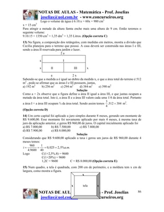 NOTAS DE AULAS - Matemática - Prof. Joselias
               joselias@uol.com.br - www.concurseiros.org
               Logo o volume de água é 6.10.x = 60x = 900 cm3
          3
x = 15 cm
Para atingir a metade da altura famta enche mais uma altura de 9 cm. Então teremos o
seguinte volume:
9.10.15 = 1350 cm3 = 1,35 dm3 = 1,35 Litros. (Opção correta C)
13) Na figura, a composição dos retângulos, com medidas em metros, mostra a divisão que
Cecília planejou para o terreno que possui. A casa deverá ser construída nas áreas I e III,
sendo a área II reservada para jardim e lazer.
                              2a

              x                 I

              x       II                   III      x

                        a                2x
Sabendo-se que a medida a é igual ao dobro da medida x, e que a área total do terreno é 512
m2 , pode-se afirmar que as áreas I e III possuem, juntas,
a) 192 m2       b) 256 m2      c) 294 m2       d) 384 m2      e) 390 m2
                                             Solução
Como a = 2x observe que a figura define a área II igual a área III, e que juntas ocupam a
metade da área total. Isto é, a área II e a área III valem cada uma 1/4 da área total. Portanto
                                                                   3
a área I + a área III ocupam ¾ da área total. Sendo assim temos .512 = 384 m2.
                                                                   4
(Opção correta D)
14) Um certo capital foi aplicado a juro simples durante 8 meses, gerando um montante de
R$ 9.600,00. Esse montante foi novamente aplicado por mais 4 meses, à mesma taxa de
juro da aplicação anterior, e gerou R$ 960,00 de juros. O capital inicialmente aplicado foi
a) R$ 7.000,00         b) R$ 7.500,00       c) R$ 7.800,00
d) R$ 7.900,00         e) R$ 8.000,00
                                          Solução
Considerando que R$ 9.600,00 aplicado a taxa i gerou um juros de R$ 960,00 durante 4
meses temos:
      960     1
i=          =    = 0, 025 = 2,5%a.m.
    4.9600 40
Logo           C(1+2,5%.8) = 9600
               C(1+20%) = 9600
               1,2C = 9600           C = R$ 8.000,00 (Opção correta E)
15) Num quadro, a tela é quadrada, com 200 cm de perímetro, e a moldura tem x cm de
largura, como mostra a figura.
                                          x


                                       x         tela      x

              NOTAS DE AULAS- Matemática - Prof. Joselias                                   86
               joselias@uol.com.br - www.concurseiros.org
 