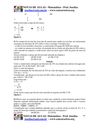 NOTAS DE AULAS - Matemática - Prof. Joselias
            joselias@uol.com.br - www.concurseiros.org
                              2
             18                             100
                              7
                5
x                               300
                7
Então resolvendo a regra de três temos:
      2
18 7 300                      18 2 3
   = .                           = .
 x 5 100                       x 5 1
      7
x = 15h
Opção E.

5) Na compra de um lote de certo tipo de camisa para vender em sua loja, um comerciante
conseguiu um desconto de 25% sobre o valor a ser pago. Considere que:
– se não tivesse recebido o desconto, o comerciante teria pago R$ 20,00 por camisa;
– ao vender as camisas em sua loja, ele pretende dar ao cliente um desconto de 28% sobre o
valor marcado na etiqueta e, ainda assim, obter um lucro igual a 80% do preço de custo da
camisa.
Nessas condições, o preço que deverá estar marcado na etiqueta é
(A) R$ 28,50           (B) R$ 35,00         (C) R$ 37,50
(D) R$ 39,00           (E) R$ 41,50
                                          Solução
Como o comerciante conseguiu um desconto de 25% na compra das camisas ele pagou por
cada uma 75% de R$ 20,00 = R$ 15,00.
Seja x o valor da etiqueta.
Como ele pretende dar um desconto de 28% no valor da etiqueta, a camisa será vendida por
72% de x = 0,72x.
Considerando que deseja ter um lucro de 80% sobre o preço de custo, venderá cada camisa
por 1,80x15 = R$ 27,00.
Logo temos que:
0, 72 x = 27
      27
 x=
     0, 72
 x = 37,50
Sendo assim o preço que deverá estar marcado na etiqueta será R$ 37,50.
Opção C.

6) Observe que, no esquema abaixo as letras que compõem os dois primeiros grupos foram
dispostas segundo determinado padrão. Esse mesmo padrão deve existir entre o terceiro
grupo e o quarto, que está faltando.
ZUVX : TQRS : : HEFG : ?
Considerando que a ordem alfabética adotada, que é a oficial, exclui as letras K, W e Y, o
grupo de letras que substitui corretamente o ponto de interrogação é
(A) QNOP              (B) BCDA               (C) IFGH
            NOTAS DE AULAS- Matemática - Prof. Joselias                                89
             joselias@uol.com.br - www.concurseiros.org
 