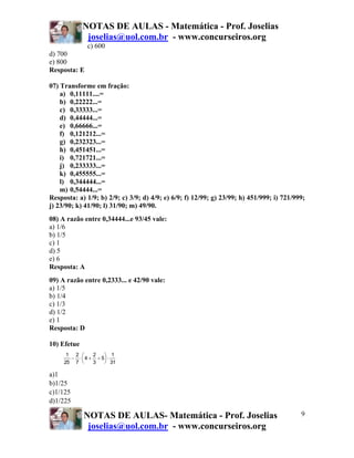 NOTAS DE AULAS - Matemática - Prof. Joselias
              joselias@uol.com.br - www.concurseiros.org
              c) 600
d) 700
e) 800
Resposta: E

07) Transforme em fração:
    a) 0,11111....=
    b) 0,22222...=
    c) 0,33333...=
    d) 0,44444...=
    e) 0,66666...=
    f) 0,121212...=
    g) 0,232323...=
    h) 0,451451...=
    i) 0,721721...=
    j) 0,233333...=
    k) 0,455555...=
    l) 0,344444...=
    m) 0,54444...=
Resposta: a) 1/9; b) 2/9; c) 3/9; d) 4/9; e) 6/9; f) 12/99; g) 23/99; h) 451/999; i) 721/999;
j) 23/90; k) 41/90; l) 31/90; m) 49/90.
08) A razão entre 0,34444...e 93/45 vale:
a) 1/6
b) 1/5
c) 1
d) 5
e) 6
Resposta: A
09) A razão entre 0,2333... e 42/90 vale:
a) 1/5
b) 1/4
c) 1/3
d) 1/2
e) 1
Resposta: D

10) Efetue
      1 2 ⎛     2   ⎞ 1
       − ⋅ ⎜ 4 + ÷ 5⎟ ⋅
     25 7 ⎝     3   ⎠ 31

a)1
b)1/25
c)1/125
d)1/225

             NOTAS DE AULAS- Matemática - Prof. Joselias                                   9
              joselias@uol.com.br - www.concurseiros.org
 