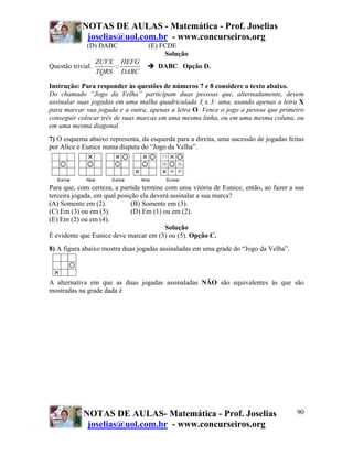 NOTAS DE AULAS - Matemática - Prof. Joselias
             joselias@uol.com.br - www.concurseiros.org
              (D) DABC             (E) FCDE
                                        Solução
                   ZUVX HEFG
Questão trivial.       ::             DABC. Opção D.
                   TQRS DABC

Instrução: Para responder às questões de números 7 e 8 considere o texto abaixo.
Do chamado “Jogo da Velha” participam duas pessoas que, alternadamente, devem
assinalar suas jogadas em uma malha quadriculada 3 x 3: uma, usando apenas a letra X
para marcar sua jogada e a outra, apenas a letra O. Vence o jogo a pessoa que primeiro
conseguir colocar três de suas marcas em uma mesma linha, ou em uma mesma coluna, ou
em uma mesma diagonal.
7) O esquema abaixo representa, da esquerda para a direita, uma sucessão de jogadas feitas
por Alice e Eunice numa disputa do “Jogo da Velha”.




Para que, com certeza, a partida termine com uma vitória de Eunice, então, ao fazer a sua
terceira jogada, em qual posição ela deverá assinalar a sua marca?
(A) Somente em (2).           (B) Somente em (3).
(C) Em (3) ou em (5).         (D) Em (1) ou em (2).
(E) Em (2) ou em (4).
                                          Solução
É evidente que Eunice deve marcar em (3) ou (5). Opção C.
8) A figura abaixo mostra duas jogadas assinaladas em uma grade do “Jogo da Velha”.



A alternativa em que as duas jogadas assinaladas NÃO são equivalentes às que são
mostradas na grade dada é




            NOTAS DE AULAS- Matemática - Prof. Joselias                                90
             joselias@uol.com.br - www.concurseiros.org
 