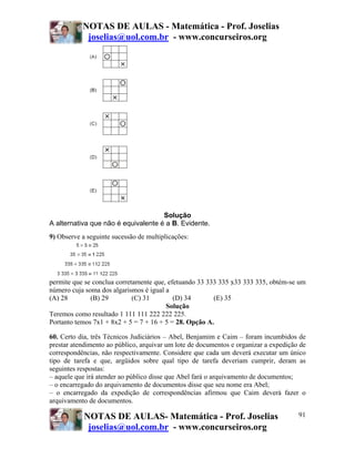 NOTAS DE AULAS - Matemática - Prof. Joselias
            joselias@uol.com.br - www.concurseiros.org




                                     Solução
A alternativa que não é equivalente é a B. Evidente.
9) Observe a seguinte sucessão de multiplicações:




permite que se conclua corretamente que, efetuando 33 333 335 x33 333 335, obtém-se um
número cuja soma dos algarismos é igual a
(A) 28        (B) 29         (C) 31        (D) 34       (E) 35
                                        Solução
Teremos como resultado 1 111 111 222 222 225.
Portanto temos 7x1 + 8x2 + 5 = 7 + 16 + 5 = 28. Opção A.

60. Certo dia, três Técnicos Judiciários – Abel, Benjamim e Caim – foram incumbidos de
prestar atendimento ao público, arquivar um lote de documentos e organizar a expedição de
correspondências, não respectivamente. Considere que cada um deverá executar um único
tipo de tarefa e que, argüidos sobre qual tipo de tarefa deveriam cumprir, deram as
seguintes respostas:
– aquele que irá atender ao público disse que Abel fará o arquivamento de documentos;
– o encarregado do arquivamento de documentos disse que seu nome era Abel;
– o encarregado da expedição de correspondências afirmou que Caim deverá fazer o
arquivamento de documentos.

            NOTAS DE AULAS- Matemática - Prof. Joselias                               91
             joselias@uol.com.br - www.concurseiros.org
 