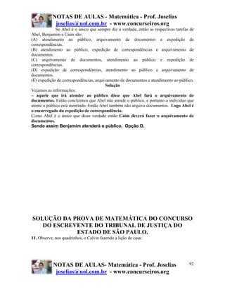 NOTAS DE AULAS - Matemática - Prof. Joselias
            joselias@uol.com.br - www.concurseiros.org
              Se Abel é o único que sempre diz a verdade, então as respectivas tarefas de
Abel, Benjamim e Caim são:
(A) atendimento ao público, arquivamento de documentos e expedição de
correspondências.
(B) atendimento ao público, expedição de correspondências e arquivamento de
documentos.
(C) arquivamento de documentos, atendimento ao público e expedição de
correspondências.
(D) expedição de correspondências, atendimento ao público e arquivamento de
documentos.
(E) expedição de correspondências, arquivamento de documentos e atendimento ao público.
                                        Solução
Vejamos as informações:
– aquele que irá atender ao público disse que Abel fará o arquivamento de
documentos. Então concluímos que Abel não atende o público, e portanto o indivíduo que
atente o público está mentindo. Então Abel também não arquiva documentos. Logo Abel é
o encarregado da expedição de correspondência.
Como Abel é o único que disse verdade então Caim deverá fazer o arquivamento de
documentos.
Sendo assim Benjamim atenderá o público. Opção D.




SOLUÇÃO DA PROVA DE MATEMÁTICA DO CONCURSO
   DO ESCREVENTE DO TRIBUNAL DE JUSTIÇA DO
            ESTADO DE SÃO PAULO.
11. Observe, nos quadrinhos, o Calvin fazendo a lição de casa:




            NOTAS DE AULAS- Matemática - Prof. Joselias                               92
             joselias@uol.com.br - www.concurseiros.org
 