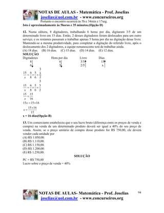 NOTAS DE AULAS - Matemática - Prof. Joselias
             joselias@uol.com.br - www.concurseiros.org
             Portanto o encontro ocorrerá às 5h e 34min e 17seg.
Isto é aproximadamente às 5horas e 35 minutos.(Opção D)

12. Numa editora, 8 digitadores, trabalhando 6 horas por dia, digitaram 3/5 de um
determinado livro em 15 dias. Então, 2 desses digitadores foram deslocados para um outro
serviço, e os restantes passaram a trabalhar apenas 5 horas por dia na digitação desse livro.
Mantendo-se a mesma produtividade, para completar a digitação do referido livro, após o
deslocamento dos 2 digitadores, a equipe remanescente terá de trabalhar ainda.
(A) 18 dias. (B) 16 dias. (C) 15 dias. (D) 14 dias. (E) 12 dias.
SOLUÇÃO
Digitadores            Hora por dia          Livro         Dias
      8                      6                3/5            15
      6                      5                2/5            x
               3
15 6 5 5
    = × ×
 x 8 6 2
               5
15 6 5 3
    = × ×
 x 8 6 2
15 15
    =
 x 16
15 x = 15 × 16
    15 ×16
x=
      15
x = 16 dias(Opção B)

13. Um comerciante estabeleceu que o seu lucro bruto (diferença entre os preços de venda e
compra) na venda de um determinado produto deverá ser igual a 40% do seu preço de
venda. Assim, se o preço unitário de compra desse produto for R$ 750,00, ele deverá
vender cada unidade por
(A) R$ 1.050,00.
(B) R$ 1.110,00.
(C) R$ 1.150,00.
(D) R$ 1.200,00.
(E) R$ 1.250,00.
                                      SOLUÇÃO
PC = R$ 750,00
Lucro sobre o preço de venda = 40%




            NOTAS DE AULAS- Matemática - Prof. Joselias                                   94
             joselias@uol.com.br - www.concurseiros.org
 