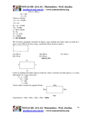 NOTAS DE AULAS - Matemática - Prof. Joselias
              joselias@uol.com.br - www.concurseiros.org
                       15% x = 40% y
           15x = 40y
            3x = 8y
Temos o sistema:
⎧3 x + 4 y = 81000
⎨
⎩3 x = 8 y
8y + 4y = 81000
12y = 81000
y = R$ 6.750,00
3x= 8y
3x = 8 . 6750
3x = 54000
x = R$ 18.000,00

15. O terreno retangular mostrado na figura, cujas medidas dos lados estão na razão de 1
para 3, tem 1200 m² de área. Logo, o perímetro desse terreno é igual a




(A) 240 m.                             (B) 200 m.               (C) 160 m.
(D) 120 m.                             (E) 100 m.
                                          SOLUÇÃO
                  3x

       x                       x
                  3x

                   3x
Como as medidas dos lados estão na razão de 1 para 3, teremos um lado igual a x e o outro
lado igual a 3x. Logo a área será:
       3x . x = 1200
          3x2 = 1200
            x2 = 400
             x = 20m
Temos então o terreno da seguinte forma:              60m

                                          20m                      20m


                                                     60m
O perímetro é: 60m + 60m + 20m + 20m = 160m




             NOTAS DE AULAS- Matemática - Prof. Joselias                              96
              joselias@uol.com.br - www.concurseiros.org
 