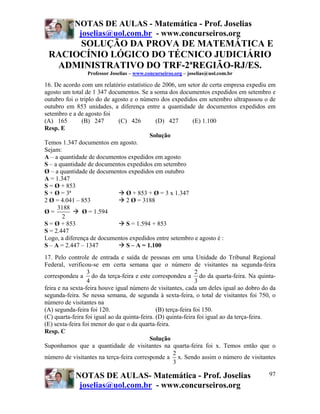 NOTAS DE AULAS - Matemática - Prof. Joselias
            joselias@uol.com.br - www.concurseiros.org
      SOLUÇÃO DA PROVA DE MATEMÁTICA E
 RACIOCÍNIO LÓGICO DO TÉCNICO JUDICIÁRIO
  ADMINISTRATIVO DO TRF-2ªREGIÃO-RJ/ES.
                 Professor Joselias – www.concurseiros.org – joselias@uol.com.br

16. De acordo com um relatório estatístico de 2006, um setor de certa empresa expediu em
agosto um total de 1 347 documentos. Se a soma dos documentos expedidos em setembro e
outubro foi o triplo do de agosto e o número dos expedidos em setembro ultrapassou o de
outubro em 853 unidades, a diferença entre a quantidade de documentos expedidos em
setembro e a de agosto foi
(A) 165        (B) 247       (C) 426       (D) 427       (E) 1.100
Resp. E
                                         Solução
Temos 1.347 documentos em agosto.
Sejam:
A – a quantidade de documentos expedidos em agosto
S – a quantidade de documentos expedidos em setembro
Ø – a quantidade de documentos expedidos em outubro
A = 1.347
S = Ø + 853
S + Ø = 3ª                      Ø + 853 + Ø = 3 x 1.347
2 Ø = 4.041 – 853               2 Ø = 3188
     3188
Ø=             Ø = 1.594
       2
S = Ø + 853                     S = 1.594 + 853
S = 2.447
Logo, a diferença de documentos expedidos entre setembro e agosto é :
S – A = 2.447 – 1347            S – A = 1.100
17. Pelo controle de entrada e saída de pessoas em uma Unidade do Tribunal Regional
Federal, verificou-se em certa semana que o número de visitantes na segunda-feira
                  3                                             2
correspondeu a do da terça-feira e este correspondeu a do da quarta-feira. Na quinta-
                  4                                             3
feira e na sexta-feira houve igual número de visitantes, cada um deles igual ao dobro do da
segunda-feira. Se nessa semana, de segunda à sexta-feira, o total de visitantes foi 750, o
número de visitantes na
(A) segunda-feira foi 120.                     (B) terça-feira foi 150.
(C) quarta-feira foi igual ao da quinta-feira. (D) quinta-feira foi igual ao da terça-feira.
(E) sexta-feira foi menor do que o da quarta-feira.
Resp. C
                                            Solução
Suponhamos que a quantidade de visitantes na quarta-feira foi x. Temos então que o
                                                      2
número de visitantes na terça-feira corresponde a x. Sendo assim o número de visitantes
                                                      3

            NOTAS DE AULAS- Matemática - Prof. Joselias                                  97
             joselias@uol.com.br - www.concurseiros.org
 
