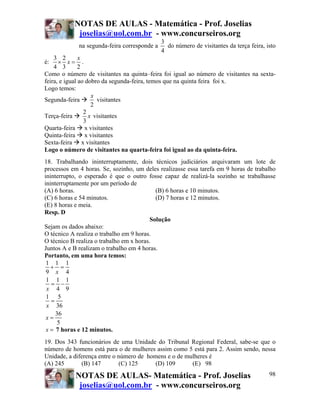 NOTAS DE AULAS - Matemática - Prof. Joselias
            joselias@uol.com.br - www.concurseiros.org
                                              3
             na segunda-feira corresponde a     do número de visitantes da terça feira, isto
                                              4
    3 2        x
é:    × x= .
    4 3        2
Como o número de visitantes na quinta–feira foi igual ao número de visitantes na sexta-
feira, e igual ao dobro da segunda-feira, temos que na quinta feira foi x.
Logo temos:
                    x
Segunda-feira         visitantes
                    2
                 2
Terça-feira        x visitantes
                 3
Quarta-feira x visitantes
Quinta-feira x visitantes
Sexta-feira x visitantes
Logo o número de visitantes na quarta-feira foi igual ao da quinta-feira.
18. Trabalhando ininterruptamente, dois técnicos judiciários arquivaram um lote de
processos em 4 horas. Se, sozinho, um deles realizasse essa tarefa em 9 horas de trabalho
ininterrupto, o esperado é que o outro fosse capaz de realizá-la sozinho se trabalhasse
ininterruptamente por um período de
(A) 6 horas.                                (B) 6 horas e 10 minutos.
(C) 6 horas e 54 minutos.                   (D) 7 horas e 12 minutos.
(E) 8 horas e meia.
Resp. D
                                          Solução
Sejam os dados abaixo:
O técnico A realiza o trabalho em 9 horas.
O técnico B realiza o trabalho em x horas.
Juntos A e B realizam o trabalho em 4 horas.
Portanto, em uma hora temos:
 1 1 1
   + =
 9 x 4
 1 1 1
   = −
 x 4 9
 1 5
   =
 x 36
     36
 x=
      5
 x = 7 horas e 12 minutos.
19. Dos 343 funcionários de uma Unidade do Tribunal Regional Federal, sabe-se que o
número de homens está para o de mulheres assim como 5 está para 2. Assim sendo, nessa
Unidade, a diferença entre o número de homens e o de mulheres é
(A) 245       (B) 147        (C) 125      (D) 109      (E) 98

            NOTAS DE AULAS- Matemática - Prof. Joselias                                  98
             joselias@uol.com.br - www.concurseiros.org
 