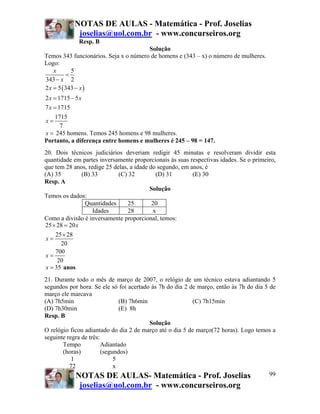 NOTAS DE AULAS - Matemática - Prof. Joselias
             joselias@uol.com.br - www.concurseiros.org
              Resp. B
                                       Solução
Temos 343 funcionários. Seja x o número de homens e (343 – x) o número de mulheres.
Logo:
    x       5
          =
343 − x 2
2 x = 5 ( 343 − x )
2 x = 1715 − 5 x
7 x = 1715
    1715
x=
      7
x = 245 homens. Temos 245 homens e 98 mulheres.
Portanto, a diferença entre homens e mulheres é 245 – 98 = 147.
20. Dois técnicos judiciários deveriam redigir 45 minutas e resolveram dividir esta
quantidade em partes inversamente proporcionais às suas respectivas idades. Se o primeiro,
que tem 28 anos, redige 25 delas, a idade do segundo, em anos, é
(A) 35         (B) 33        (C) 32         (D) 31        (E) 30
Resp. A
                                          Solução
Temos os dados:
                Quantidades      25        20
                   Idades        28        x
Como a divisão é inversamente proporcional, temos:
25 × 28 = 20 x
     25 × 28
 x=
       20
     700
 x=
      20
 x = 35 anos
21. Durante todo o mês de março de 2007, o relógio de um técnico estava adiantando 5
segundos por hora. Se ele só foi acertado às 7h do dia 2 de março, então às 7h do dia 5 de
março ele marcava
(A) 7h5min                     (B) 7h6min                 (C) 7h15min
(D) 7h30min                    (E) 8h
Resp. B
                                          Solução
O relógio ficou adiantado do dia 2 de março até o dia 5 de março(72 horas). Logo temos a
seguinte regra de três:
       Tempo            Adiantado
       (horas)          (segundos)
           1                 5
          72                 x
             NOTAS DE AULAS- Matemática - Prof. Joselias                                99
               joselias@uol.com.br - www.concurseiros.org
 