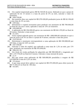 INSTITUTO DE EDUCAÇÃO DE ASSIS – IEDA                                MATEMÁTICA FINANCEIRA
Prof. Edison Andrade de Souza                                        Juros e Capitalização Simples


14) Um capital emprestado gerou R$ 96.720,00 de juros. Sabendo-se que o prazo de
   aplicação foi de 13 meses e a taxa de juros de 2% ao mês, calcular o valor do
   montante.
   R = 468.720,00
15) Em quantos dias um capital de R$ 270.420,00 produzirá juros de R$ 62.196,60
   a uma taxa de 3% ao mês.
   R = 230 dias
16) Determinar o capital necessário para produzir um montante de R$ 798.000,00
   no final de um ano e meio, aplicado a taxa de 15% ao trimestre.
   R = 420.000,00
17) A aplicação de R$ 356.000,00 gerou um montante de R$ 661.270,00 no final de
   20 meses. Calcular a taxa anual.
   R = 51,45%
18) Certo capital aplicado gerou um montante de R$ 1.000.000,00 sabendo-se que a
   taxa de juros é de 5% ao mês e o prazo de 9 meses, calcular o valo dos juros.
   R = 310.344,83
19) Determinar o montante correspondente a uma aplicação de R$ 450.000,00 por
   225 dias, à taxa de 2,6% ao mês.
   R = 537.750,00
20) Calcular o valor do capital, que aplicado a uma taxa de 1,2% ao mês, por 174
   dias, produziu um montante de R$ 543.840,00.
   R = 508.451,76
21) Um título de renda prefixada foi adquirido por R$ 980.000,00 e resgatado por
   R$ 1.147.776,00 no final de 8 meses. Calcular a taxa mensal de juros.
   R = 2,14
22) Em que prazo uma aplicação de R$ 500.000,00 possibilita o resgate de R$
   610.000,00 a taxa de 2,2% ao mês.
   R = 10 meses
23) A que taxa anual devo aplicar um capital de R$ 275.000,00 para obter juros de
   R$ 77.293,33 no final de 186 dias.
   R = 54,40%




_____________________________________________________________________________________________        10
 