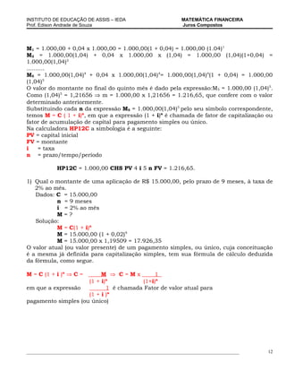 INSTITUTO DE EDUCAÇÃO DE ASSIS – IEDA                             MATEMÁTICA FINANCEIRA
Prof. Edison Andrade de Souza                                     Juros Compostos




M1 = 1.000,00 + 0,04 x 1.000,00 = 1.000,00(1 + 0,04) = 1.000,00 (1.04)1
M2 = 1.000,00(1,04) + 0,04 x 1.000,00 x (1,04) = 1.000,00 (1,04)(1+0,04) =
1.000,00(1,04)2
..........
M5 = 1.000,00(1,04)4 + 0,04 x 1.000,00(1,04)4= 1.000,00(1,04)4(1 + 0,04) = 1.000,00
(1,04)5
O valor do montante no final do quinto mês é dado pela expressão:M5 = 1.000,00 (1,04)5.
Como (1,04)5 = 1,21656 ⇒ m = 1.000,00 x 1,21656 = 1.216,65, que confere com o valor
determinado anteriormente.
Substituindo cada n da expressão M5 = 1.000,00(1,04)5 pelo seu símbolo correspondente,
temos M = C ( 1 + i)n, em que a expressão (1 + i)n é chamada de fator de capitalização ou
fator de acumulação de capital para pagamento simples ou único.
Na calculadora HP12C a simbologia é a seguinte:
PV = capital inicial
FV = montante
i     = taxa
n = prazo/tempo/período

             HP12C = 1.000,00 CHS PV 4 i 5 n FV = 1.216,65.

1) Qual o montante de uma aplicação de R$ 15.000,00, pelo prazo de 9 meses, à taxa de
   2% ao mês.
   Dados: C = 15.000,00
           n = 9 meses
           i = 2% ao mês
           M=?
   Solução:
           M = C(1 + i)n
           M = 15.000,00 (1 + 0,02)9
           M = 15.000,00 x 1,19509 = 17.926,35
O valor atual (ou valor presente) de um pagamento simples, ou único, cuja conceituação
é a mesma já definida para capitalização simples, tem sua fórmula de cálculo deduzida
da fórmula, como segue.

M = C (1 + i )n ⇒ C =     M ⇒ C=Mx           1
                     (1 + i) n
                                        (1+i)n
em que a expressão           1 é chamada Fator de valor atual para
                     (1 + i )n
pagamento simples (ou único)




___________________________________________________________________________________________   12
 