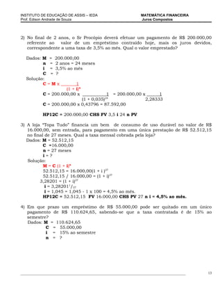 INSTITUTO DE EDUCAÇÃO DE ASSIS – IEDA                             MATEMÁTICA FINANCEIRA
Prof. Edison Andrade de Souza                                     Juros Compostos




2) No final de 2 anos, o Sr Procópio deverá efetuar um pagamento de R$ 200.000,00
   referente ao   valor de um empréstimo contraído hoje, mais os juros devidos,
   correspondente a uma taxa de 3,5% ao mês. Qual o valor emprestado?

   Dados: M = 200.000,00
          n = 2 anos = 24 meses
          i = 3,5% ao mês
          C = ?
   Solução:
          C=Mx           1
                    (1 + i)n
          C = 200.000,00 x                1 = 200.000,00 x      1
                                         24
                             (1 + 0,035)                  2,28333
          C = 200.000,00 x 0,43796 = 87.592,00

            HP12C = 200.000,00 CHS FV 3,5 i 24 n PV

3) A loja “Topa Tudo” financia um bem de consumo de uso durável no valor de R$
   16.000,00, sem entrada, para pagamento em uma única prestação de R$ 52.512,15
   no final de 27 meses. Qual a taxa mensal cobrada pela loja?
   Dados: M = 52.512,15
           C =16.000,00
           n = 27 meses
           i=?
   Solução:
           M = C (1 + i)n
           52.512,15 = 16.000,00(1 + i )27
           52.512,15 / 16.000,00 = (1 + i)27
         3,28201 = (1 + i)27
            i = 3,282011/27
            i = 1,045 = 1,045 - 1 x 100 = 4,5% ao mês.
           HP12C = 52.512,15 FV 16.000,00 CHS PV 27 n i = 4,5% ao mês.

4) Em que prazo um empréstimo de R$ 55.000,00 pode ser quitado em um único
   pagamento de R$ 110.624,65, sabendo-se que a taxa contratada é de 15% ao
   semestre?
   Dados: M = 110.624,65
           C = 55.000,00
           i = 15% ao semestre
           n = ?




___________________________________________________________________________________________   13
 