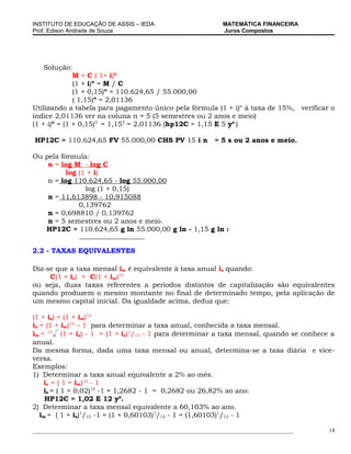 INSTITUTO DE EDUCAÇÃO DE ASSIS – IEDA                             MATEMÁTICA FINANCEIRA
Prof. Edison Andrade de Souza                                     Juros Compostos




    Solução:
              M = C ( 1+ i)n
              (1 + i)n = M / C
              (1 + 0,15)n = 110.624,65 / 55.000,00
              ( 1,15)n = 2,01136
Utilizando a tabela para pagamento único pela fórmula (1 + i)n à taxa de 15%, verificar o
índice 2,01136 ver na coluna n = 5 (5 semestres ou 2 anos e meio)
(1 + i)n = (1 + 0,15)5 = 1,155 = 2,01136 (hp12C = 1,15 E 5 yx )

HP12C = 110.624,65 FV 55.000,00 CHS PV 15 i n                  = 5 s ou 2 anos e meio.

Ou pela fórmula:
    n = log M - log C
          log (1 + i)
    n = log 110.624,65 - log 55.000,00
                log (1 + 0,15)
    n = 11,613898 - 10,915088
              0,139762
    n = 0,698810 / 0,139762
    n = 5 semestres ou 2 anos e meio.
   HP12C = 110.624,65 g ln 55.000,00 g ln - 1,15 g ln :


2.2 - TAXAS EQUIVALENTES

Diz-se que a taxa mensal im é equivalente à taxa anual ia quando:
     C(1 + ia) = C(1 + im)12
ou seja, duas taxas referentes a períodos distintos de capitalização são equivalentes
quando produzem o mesmo montante no final de determinado tempo, pela aplicação de
um mesmo capital inicial. Da igualdade acima, deduz que:

(1 + ia) = (1 + im)12
ia = (1 + im)12 – 1 para determinar a taxa anual, conhecida a taxa mensal.
im = 12 (1 + ia) - 1 = (1 + ia)1/12 - 1 para determinar a taxa mensal, quando se conhece a
anual.
Da mesma forma, dada uma taxa mensal ou anual, determina-se a taxa diária e vice-
versa.
Exemplos:
1) Determinar a taxa anual equivalente a 2% ao mês.
    ia = ( 1 + im)12 - 1
    ia = ( 1 + 0,02)12 -1 = 1,2682 - 1 = 0,2682 ou 26,82% ao ano.
     HP12C = 1,02 E 12 yx.
2) Determinar a taxa mensal equivalente a 60,103% ao ano.
   im = ( 1 + ia)1/12 -1 = (1 + 0,60103)1/12 - 1 = (1,60103)1/12 - 1

___________________________________________________________________________________________   14
 