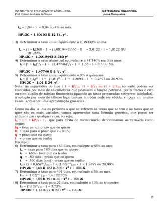 INSTITUTO DE EDUCAÇÃO DE ASSIS – IEDA                             MATEMÁTICA FINANCEIRA
Prof. Edison Andrade de Souza                                     Juros Compostos




  im = 1,04 - 1 = 0,04 ou 4% ao mês.

  HP12C = 1,60103 E 12 1/x yx .

3) Determinar a taxa anual equivalente a 0,19442% ao dia:

   ia = (1 + id)360 - 1 = (1,0019442)360 - 1 = 2,0122 - 1 = 1,0122 OU
          101,22%
   HP12C = 1,0019442 E 360 yx
4) Determinar a taxa trimestral equivalente a 47,746% em dois anos:
    it = (1 + i2a)1/8 - 1 = (1,47746)1/8 - 1 = 1,05 - 1 = 0,5 0u 5%.

   HP12C = 1,47746 E 8 1/x yx.
5) Determinar a taxa anual equivalente a 1% à quinzena:
   ia = (1 + iq)24 - 1 = (1,01)24 - 1 = 1,2697 - 1 = 0,2697 ou 26,97%
   HP12C = 1,01 E 24 yx.
Nota: As expressões do tipo ( 1 + i)1/12, (1 + i)1/8 ou (1 + i)1/360 somente podem ser
resolvidas por meio de calculadoras que possuam a função potência, por tentativa e erro
ou com auxilio de tabelas financeiras (quando as taxas procuradas estiverem tabeladas);
a solução por meio de tábuas logarítmicas também pode ser obtida, embora em muitos
casos apresente uma aproximação grosseira.

Como no dia a dia os períodos a que se referem às taxas que se tem e às taxas que se
quer são os mais variados, vamos apresentar uma fórmula genérica, que possa ser
utilizada para qualquer caso, ou seja;
iq = ( 1 + it)q/t - 1, que para efeito de memorização denominamos as variáveis como
segue:
iq = taxa para o prazo que eu quero
it = taxa para o prazo que eu tenho
q = prazo que eu quero
t = prazo que eu tenho
Exemplo:
6) Determinar a taxa para 183 dias, equivalente a 65% ao ano:
    iq = taxa para 183 dias que eu quero
    it = 65% - taxa que eu tenho
    q = 183 dias - prazo que eu quero
    t = 360 dias (ano) - prazo que eu tenho.
    iq = (1 + 0,65)183/360 - 1 = (1,65)183/360 - 1 = 1,2899 ou 28,99%
    HP12C = 1,65 E 183 E 360 : YX 1 – 100 X
7) Determinar a taxa para 491 dias, equivalente a 5% ao mês.
    i491 = (1,05)491/30 - 1 = 122,23%
    HP12C = 1,05 E 491 E 30 : YX 1 – 100 X
8) Determinar a taxa para 27 dias, equivalente a 13% ao trimestre:
    i27 = (1,13)27/90 - 1 = 3,73%.
    HP12C = 1,13 E 27 E 90 : YX 1 – 100 X

___________________________________________________________________________________________   15
 