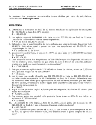 INSTITUTO DE EDUCAÇÃO DE ASSIS – IEDA                             MATEMÁTICA FINANCEIRA
Prof. Edison Andrade de Souza                                     Juros Compostos




As soluções dos problemas apresentados foram obtidas por meio de calculadora,
utilizando-se a função potência.


EXERCÍCIOS:

1. Determinar o montante, no final de 10 meses, resultante da aplicação de um capital
   de 100.000,00 `a taxa de 3,75% ao mês?
   R = 144.504,39
2. Um agiota empresta 80.000,00 hoje para receber 507.294,46 no final de 2 anos.
   Calcular as taxas mensal e anual deste empréstimo.
   R = 8% ao mês e 151,817% ao ano.
3. Sabendo-se que a taxa trimestral de juros cobrada por uma instituição financeira é de
   12,486%, determinar qual o prazo em que um empréstimo de 20.000,00 será
   resgatado por 36.018,23.
   R = 5 trimestres ou 15 meses.
4. Quanto devo aplicar hoje, à taxa de 51,107% ao ano, para ter 1.000.000,00 no final
   de 19 meses?
   R = 520.154,96.
5. Uma empresa obtém um empréstimo de 700.000,00 que será liquidado, de uma só
   vez, no final de 2 anos. Sabendo-se que a taxa de juros é de 25% ao semestre, calcular
   o valor pelo qual esse empréstimo deverá ser quitado?
   R = 1.708.984,39
6. Em que prazo uma aplicação de 272.307,03 em letras de câmbio, à taxa de 3,25% ao
   mês, gera um resgate de R$ 500.000,00?
   R = 19 meses.
7. Um terreno está sendo oferecido por R$ 450.000,00 à vista ou R$ 150.000,00 de
   entrada e mais uma parcela de R$ 350.000,00, no final de 6 meses. Sabendo-se que
   no mercado a taxa média para aplicação em títulos de renda prefixada gira em torno
   de 3,5% ao mês, determinar a melhor opção para um interessado que possua recursos
   disponíveis para comprá-lo.
   R = PRAZO.
8. A que taxa de juros um capital aplicado pode ser resgatado, no final de 17 meses, pelo
   dobro do seu valor?
   R= 4,162% ao mês.
9. Em quanto tempo um capital pode produzir juros iguais a 50% do seu valor, se
   aplicado a 3,755% ao mês?
   R = 11 meses.
10. A aplicação de certo capital, à taxa de 69,588% ao ano, gerou um montante de R$
   820.000,00 no final de 1 ano e 3 meses. Calcular o valor dos juros?
   R = 423.711,30
11. Qual é mais vantajoso: aplicar R$ 10.000,00 por 3 anos, a juros compostos de 3%
   ao mês, ou aplicar esse mesmo valor, pelo mesmo prazo, a juros simples de 5% ao
   mês?

___________________________________________________________________________________________   16
 