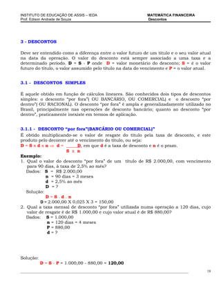 INSTITUTO DE EDUCAÇÃO DE ASSIS – IEDA                                 MATEMÁTICA FINANCEIRA
Prof. Edison Andrade de Souza                                         Descontos




3 - DESCONTOS

Deve ser entendido como a diferença entre o valor futuro de um titulo e o seu valor atual
na data da operação. O valor do desconto está sempre associado a uma taxa e a
determinado período. D = S - P onde D = valor monetário do desconto; S = é o valor
futuro do título, o valor assumido pelo título na data do vencimento e P = o valor atual.


3.1 - DESCONTOS SIMPLES

É aquele obtido em função de cálculos lineares. São conhecidos dois tipos de descontos
simples: o desconto “por fora”( OU BANCÁRIO, OU COMERCIAL) e o desconto “por
dentro”( OU RACIONAL). O desconto “por fora” é ampla e generalizadamente utilizado no
Brasil, principalmente nas operações de desconto bancário; quanto ao desconto “por
dentro”, praticamente inexiste em termos de aplicação.


3.1.1 - DESCONTO “por fora”(BANCÁRIO OU COMERCIAL)”
É obtido multiplicando-se o valor de resgate do título pela taxa de desconto, e este
produto pelo decorrer até o vencimento do título, ou seja:
D=Sxdxn⇒ d=                D, em que d é a taxa de desconto e n é o prazo.
                      S x n
Exemplo:
1. Qual o valor do desconto “por fora” de um título de R$ 2.000,00, com vencimento
   para 90 dias, à taxa de 2,5% ao mês?
   Dados: S = R$ 2.000,00
            n = 90 dias = 3 meses
            d = 2,5% ao mês
            D =?
   Solução:
            D=S.d.n
          D = 2.000,00 X 0,025 X 3 = 150,00
2. Qual a taxa mensal de desconto “por fora” utilizada numa operação a 120 dias, cujo
   valor de resgate é de R$ 1.000,00 e cujo valor atual é de R$ 880,00?
   Dados: S = 1.000,00
             n = 120 dias = 4 meses
             P = 880,00
             d=?




Solução:
           D = S - P = 1.000,00 - 880,00 = 120,00
_____________________________________________________________________________________________   18
 