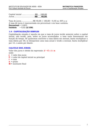 INSTITUTO DE EDUCAÇÃO DE ASSIS – IEDA                                MATEMÁTICA FINANCEIRA
Prof. Edison Andrade de Souza                                        Juros e Capitalização Simples


Capital inicial ......................R$     100,00
Juros...................................R$    40,00

Taxa de juros....................R$ 40,00 / 100,00 = 0,40 ou 40% a a
A taxa de juros é representada em percentual e em base unitária.
Percentual = 2,00%
Unitária    = 0,02 (2/100)

1.4 - CAPITALIZAÇÃO SIMPLES
Capitalização simples é aquela em que a taxa de juros incide somente sobre o capital
inicial, não incide, pois, sobre os juros acumulados. a taxa varia linearmente em
função do tempo. Se quisermos converter a taxa diária em mensal, basta multiplicar a
taxa diária por 30; se desejarmos uma taxa anual e tendo a mensal, basta multiplicar
por 12, e assim por diante.

CALCULO DOS JUROS:
Valor dos juros é obtido da expressão: J = C x i x n
onde:
j = valor dos juros
C = valor do capital inicial ou principal
i = taxa
n = prazo
M = montante final




_____________________________________________________________________________________________        2
 