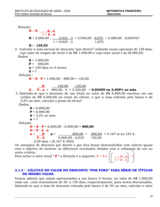 INSTITUTO DE EDUCAÇÃO DE ASSIS – IEDA                                 MATEMÁTICA FINANCEIRA
Prof. Edison Andrade de Souza                                         Descontos




  Solução:
        D=S.          d.n
                  1+d.n
         D = 2.000,00 .       0,025 . 3 = 2.000,00 . 0,075 = 2.000,00 . 0,069767
                         1 + 0,025 . 3               1,075
         D = 139,53
2. Calcular a taxa mensal de desconto “por dentro” utilizada numa operação de 120 dias,
   cujo valor de resgate do titulo é de R$ 1.000,00 e cujo valor atual é de r$ 880,00.
  Dados:
         S = 1.000,00
         P = 880,00
         n = 120 dias ou 4 meses
         d=?
   Solução :
         D = S - P = 1.000,00 - 880,00 = 120,00

                   D          120,00     120,00
          d = P . n = 880,00 . 4 = 3.520,00 = 0,03409 ou 3,409% ao mês.
3. Sabendo-se que o desconto de um título no valor de R$ 6.800,00 resultou em um
   crédito de R$ 6.000,00 na conta do cliente, e que a taxa cobrada pelo banco é de
   3,2% ao mês, calcular o prazo do título?
  Dados:
           S = 6.800,00
           P = 6.000,00
           d = 3,2% ao mês
           n=?
  Solução:
           D = S - P = 6.800,00 - 6.000,00 = 800,00
           D=P.d.n
           n=      D     n=            800,00 = 800,00 = 4,167 m ou 125 d.
                P.d           6.000,00 . 0,032     192,00
              (120 dias + (0,167 X 30)5)
Os exemplos de desconto por dentro e por fora foram desenvolvidos com valores iguais
com o objetivo de mostrar os diferentes resultados obtidos com a utilização de um ou
outro critério.
Para achar o valor atual “ P “ a fórmula é a seguinte: P = S x   d.n -1
                                                               1+d.n


3.1.3 - CÁLCULO DO VALOR DO DESCONTO “POR FORA” PARA SÉRIE DE TÍTULOS
     DE MESMO VALOR.
Vamos admitir que sejam apresentados a um banco 5 títulos, no valor de R$ 1.000,00
cada um , com vencimentos de 30 a 150 dias, respectivamente, para serem descontados.
Sabendo-se que a taxa de desconto cobrada pelo banco é de 3% ao mês, calcular o valor


_____________________________________________________________________________________________   20
 