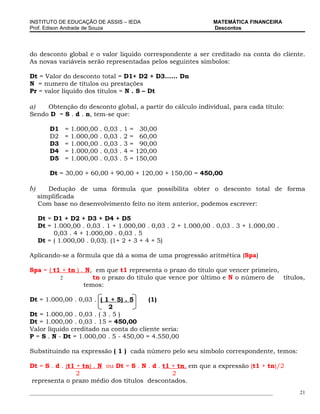 INSTITUTO DE EDUCAÇÃO DE ASSIS – IEDA                                 MATEMÁTICA FINANCEIRA
Prof. Edison Andrade de Souza                                         Descontos




do desconto global e o valor liquido correspondente a ser creditado na conta do cliente.
As novas variáveis serão representadas pelos seguintes símbolos:

Dt = Valor do desconto total = D1+ D2 + D3...... Dn
N = numero de títulos ou prestações
Pr = valor líquido dos títulos = N . S – Dt

a)   Obtenção do desconto global, a partir do cálculo individual, para cada título:
Sendo D = S . d . n, tem-se que:

         D1   =   1.000,00   .   0,03   .   1   =    30,00
         D2   =   1.000,00   .   0,03   .   2   =    60,00
         D3   =   1.000,00   .   0,03   .   3   =    90,00
         D4   =   1.000,00   .   0,03   .   4   =   120,00
         D5   =   1.000,00   .   0,03   .   5   =   150,00

         Dt = 30,00 + 60,00 + 90,00 + 120,00 + 150,00 = 450,00

b)      Dedução de uma fórmula que possibilita obter o desconto total de forma
     simplificada
     Com base no desenvolvimento feito no item anterior, podemos escrever:

     Dt = D1 + D2 + D3 + D4 + D5
     Dt = 1.000,00 . 0,03 . 1 + 1.000,00 . 0,03 . 2 + 1.000,00 . 0,03 . 3 + 1.000,00 .
          0,03 . 4 + 1.000,00 . 0,03 . 5
     Dt = ( 1.000,00 . 0,03). (1+ 2 + 3 + 4 + 5)

Aplicando-se a fórmula que dá a soma de uma progressão aritmética (Spa)

Spa = ( t1 + tn ) . N, em que t1 representa o prazo do título que vencer primeiro,
          2           tn o prazo do título que vence por último e N o número de títulos,
                   temos:

Dt = 1.000,00 . 0,03 . ( 1 + 5) . 5     (1)
                           2
Dt = 1.000,00 . 0,03 . ( 3 . 5 )
Dt = 1.000,00 . 0,03 . 15 = 450,00
Valor líquido creditado na conta do cliente seria:
P = S . N - Dt = 1.000,00 . 5 - 450,00 = 4.550,00

Substituindo na expressão ( 1 ) cada número pelo seu símbolo correspondente, temos:

Dt = S . d . (t1 + tn) . N ou Dt = S . N . d . t1 + tn, em que a expressão (t1 + tn)/2
                 2                                2
representa o prazo médio dos títulos descontados.
_____________________________________________________________________________________________   21
 