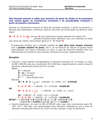 INSTITUTO DE EDUCAÇÃO DE ASSIS – IEDA                                 MATEMÁTICA FINANCEIRA
Prof. Edison Andrade de Souza                                         Descontos




Essa fórmula somente é valida para desconto de séries de títulos ou de prestações
com valores iguais, de vencimentos sucessivos e de periodicidade constante a
partir do primeiro vencimento.

Quando os vencimentos ocorrem no final dos períodos unitários, a partir do primeiro, a
fórmula para determinar o desconto total de uma série de títulos pode ser descrita como
segue:

Dt = S . N . d . 1 + tn , em que tn, que representa o prazo expresso em número de
                      2      períodos unitários (mês, bimestre, ano, etc.) referente ao título
que vence por ultimo, será sempre igual ao nº de títulos N.

  É importante lembrar que o período unitário da taxa deve estar sempre coerente
  com o período unitário do prazo, isto é, se na fórmula de cálculo os prazos forem
  representados em meses, trimestres ou anos, a taxa de desconto também deve ser
  representada em termos de taxa mensal, trimestral ou anual, respectivamente.

Exemplos:

1. Calcular o valor líquido correspondente ao desconto bancário de 12 títulos, no valor
   de R$ 1.680,00 cada um, vencíveis de 30 a 360 dias, respectivamente, sendo a taxa de
   desconto cobrada pelo banco de 2,5% ao mês.
   Dados:
          S = 1.680,00
          N = tn = 12 meses
          d = 2,5% ao mês
          P=?      Valor líquido total.
   Solução:
          Dt = S . N . d . 1 + 12 = 1.680,00 . 12 . 0,025 . 6,5 = 3.276,00
                             2
          P = S . N - Dt = 1.680,00 . 12 - 3.276,00 = 16.884,00
OU
          Dt = S . N . d . 1 + tn   = 1.680,00 . 12 . 0,025 . (1 + 12)/2
                             2
          Dt = 1.680,00 . 12 . 0,025 . 6,5 = 3.276,00
          P = S . N - Dt = 1.680,00 . 12 - 3.276,00 = 16.884,00
HP12C = 1.680,00 E 12 X 0,025 X 1 E 12 + 2 : X 1.680,00 E 12 X -
           1.680,00 E 12 X STO1 0,025 X 1 E 12 + 2 : X RCL1 -
2. Quatro duplicatas, no valor de R$ 32.500,00 cada uma, com vencimentos para 90,
   120, 150 e 180 dias, são apresentadas para desconto. Sabendo-se que a taxa de
   desconto cobrada pelo banco é de 3,45% ao mês, calcular o valor do desconto?




_____________________________________________________________________________________________   22
 