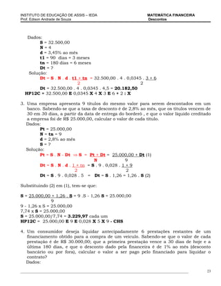 INSTITUTO DE EDUCAÇÃO DE ASSIS – IEDA                                 MATEMÁTICA FINANCEIRA
Prof. Edison Andrade de Souza                                         Descontos




   Dados:
        S = 32.500,00
        N=4
        d = 3,45% ao mês
        t1 = 90 dias = 3 meses
        tn = 180 dias = 6 meses
        Dt = ?
   Solução:
        Dt = S . N . d . t1 + tn = 32.500,00 . 4 . 0,0345 . 3 + 6
                           2                             2
        Dt = 32.500,00 . 4 . 0,0345 . 4,5 = 20.182,50
  HP12C = 32.500,00 E 0,0345 X 4 X 3 E 6 + 2 : X

3. Uma empresa apresenta 9 títulos do mesmo valor para serem descontados em um
   banco. Sabendo-se que a taxa de desconto é de 2,8% ao mês, que os títulos vencem de
   30 em 30 dias, a partir da data de entrega do borderô , e que o valor líquido creditado
   a empresa foi de R$ 25.000,00, calcular o valor de cada título.
   Dados:
         Pt = 25.000,00
         N = tn = 9
         d = 2,8% ao mês
         S=?
   Solução:
         Pt = S . N - Dt ⇒ S = Pt + Dt = 25.000,00 + Dt (1)
                                    N               9
         Dt = S . N . d . 1 + tn = S . 9 . 0,028 . 1 + 9
                           2                         2
         Dt = S . 9 . 0,028 . 5 = Dt = S . 1,26 = 1,26 . S (2)

Substituindo (2) em (1), tem-se que:

S = 25.000,00 + 1,26 . S = 9 .S - 1,26 S = 25.000,00
               9
9 - 1,26 x S = 25.000,00
7,74 x S = 25.000,00
S = 25.000,00/7,74 = 3.229,97 cada um
HP12C = 25.000,00 E 9 E 0,028 X 5 X 9 - CHS

4. Um consumidor deseja liquidar antecipadamente 6 prestações restantes de um
   financiamento obtido para a compra de um veículo. Sabendo-se que o valor de cada
   prestação é de R$ 30.000,00; que a primeira prestação vence a 30 dias de hoje e a
   última 180 dias, e que o desconto dado pela financeira é de 1% ao mês (desconto
   bancário ou por fora), calcular o valor a ser pago pelo financiado para liquidar o
   contrato?
   Dados:

_____________________________________________________________________________________________   23
 