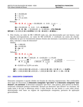 INSTITUTO DE EDUCAÇÃO DE ASSIS – IEDA                                 MATEMÁTICA FINANCEIRA
Prof. Edison Andrade de Souza                                         Descontos




        S = 30.000,00
        N = tn = 6
        d = 1% ao mês
        Pt = ?
  Solução:
        Dt = S . N . d . 1+ tn = 30.000,00 . 6 . 0.01 . 1 + 6 =
                           2                              2
        Dt = 30.000,00 . 6 . 0.01 . 3,5 = 6.300,00
        Pt = S . N - Dt = 30.000,00 . 6 - 6.300,00 = 173.700.00
HP12C = 30.000,00 E 6 X STO1 0,01 X 1 E 6 X 2 : X RCL1 -

5. Oito títulos, no valor de R$ 1.000,00 cada um, são descontados por um banco, cujo
   líquido correspondente, no valor de R$ 6.830,00, é creditado na conta do cliente.
   Sabendo-se que os vencimentos desses títulos são mensais e sucessivos a partir de 30
   dias, calcular a taxa de desconto?
   Dados:
          S = 1.000,00
          Pt = 6.830,00
          N = tn = 8
          d=?
   Solução:
          Dt = S . N . d . 1 + tn
                             2
          Dt = S . N - Pt = 1.000,00 . 8 - 6.830,00 = 1.170,00
          d=               Dt =               1.170,00 =     1.170,00
               S . N . 1 + tn      1.000,00 . 8 . 1 + 8     36.000,00
                         2                          2
          d = 0,0325 ou 3,25% ao mês.

        HP = 1.000,00 E 8 X 6.830,00 - 1.000,00 E 8 X : 100 X 4,5 : = 3,25%
        HP = 1.000,00 E 8 X 6.830,00 – 1.000,00 E 8 X 1 E 8 + 2 : X : 100 X


3.2 - DESCONTO COMPOSTO

Desconto composto é aquele obtido em função de cálculos exponenciais. São conhecidos
dois tipos de descontos: o desconto composto “por fora” e o desconto composto “por
dentro”, ou racional. O desconto composto “por fora”, não possui, pelo menos no Brasil,
nenhuma utilização prática conhecida. Quanto ao desconto “por dentro” ou racional, ele
nada mais é do que a diferença entre o valor futuro de um título e o seu valor atual,
determinado com base no regime de capitalização composta; portanto de aplicação
generalizada.




_____________________________________________________________________________________________   24
 