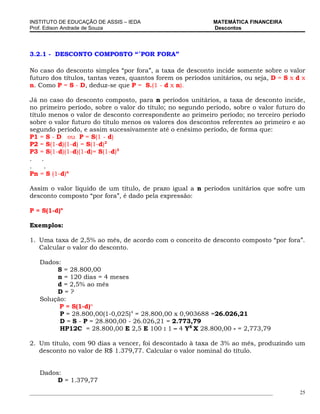 INSTITUTO DE EDUCAÇÃO DE ASSIS – IEDA                                 MATEMÁTICA FINANCEIRA
Prof. Edison Andrade de Souza                                         Descontos




3.2.1 - DESCONTO COMPOSTO “´POR FORA”

No caso do desconto simples “por fora”, a taxa de desconto incide somente sobre o valor
futuro dos títulos, tantas vezes, quantos forem os períodos unitários, ou seja, D = S x d x
n. Como P = S - D, deduz-se que P = S.(1 - d x n).

Já no caso do desconto composto, para n períodos unitários, a taxa de desconto incide,
no primeiro período, sobre o valor do título; no segundo período, sobre o valor futuro do
título menos o valor de desconto correspondente ao primeiro período; no terceiro período
sobre o valor futuro do título menos os valores dos descontos referentes ao primeiro e ao
segundo período, e assim sucessivamente até o enésimo período, de forma que:
P1 = S - D ou P = S(1 - d)
P2 = S(1-d)(1-d) = S(1-d)2
P3 = S(1-d)(1-d)(1-d)= S(1-d)3
.    .
.     .
Pn = S (1-d)n

Assim o valor líquido de um título, de prazo igual a n períodos unitários que sofre um
desconto composto “por fora”, é dado pela expressão:

P = S(1-d)n

Exemplos:

1. Uma taxa de 2,5% ao mês, de acordo com o conceito de desconto composto “por fora”.
   Calcular o valor do desconto.

   Dados:
        S = 28.800,00
        n = 120 dias = 4 meses
        d = 2,5% ao mês
        D=?
   Solução:
         P = S(1-d)n
         P = 28.800,00(1-0,025)4 = 28.800,00 x 0,903688 =26.026,21
         D = S - P = 28.800,00 - 26.026,21 = 2.773,79
         HP12C = 28.800,00 E 2,5 E 100 : 1 – 4 YX X 28.800,00 - = 2,773,79

2. Um título, com 90 dias a vencer, foi descontado à taxa de 3% ao mês, produzindo um
   desconto no valor de R$ 1.379,77. Calcular o valor nominal do título.


   Dados:
        D = 1.379,77
_____________________________________________________________________________________________   25
 