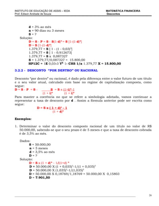 INSTITUTO DE EDUCAÇÃO DE ASSIS – IEDA                                 MATEMÁTICA FINANCEIRA
Prof. Edison Andrade de Souza                                         Descontos




        d = 3% ao mês
        n = 90 dias ou 3 meses
        S=?
   Solução:
        D = S - P = S - S(1-d)n = S [1-(1-d)n]
        D = S [1-(1-d)n]
        1.379,77 = S [ 1 - (1 - 0,03)3]
        1.379,77 = S [ 1 - 0,912673]
        1.379,77 = S x 0,087327
        S = 1.379,77/0,087327 = 15.800,00
        HP12C = 1E 0,03-3 YX 1- CHS 1/x 1.379,77 X = 15.800,00

3.2.2 - DESCONTO “POR DENTRO” OU RACIONAL

Desconto “por dentro” ou racional, é dado pela diferença entre o valor futuro de um título
e o seu valor atual, calculado com base no regime de capitalização composta, como
segue:
D=S-P =S-               S = S x (1+i)n-1
                  (1 + i)n         (1 + i)n
Para manter a coerência no que se refere a simbologia adotada, vamos continuar a
representar a taxa de desconto por d . Assim a fórmula anterior pode ser escrita como
segue:
              D = S x ( 1 + d)n - 1
                          (1 + d)n

Exemplos:

1. Determinar o valor do desconto composto racional de um título no valor de R$
   50.000,00, sabendo-se que o seu prazo é de 5 meses e que a taxa de desconto cobrada
   é de 3,5% ao mês.

   Dados:
        S = 50.000,00
         n = 5 meses
         d = 3,5% ao mês
        D=?
   Solução:
        D = S x (1 + d)n - 1/(1+d) n
         D = 50.000,00 X (1 + 0,035)5-1/(1 + 0,035)5
         D = 50.000,00 X (1,035)5-1/(1,035)5
        D = 50.000,00 X 0,18769/1,18769 = 50.000,00 X 0,15803
        D = 7.901,50




_____________________________________________________________________________________________   26
 
