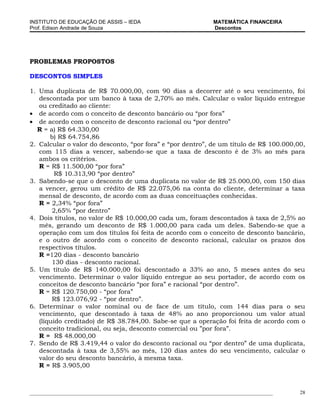 INSTITUTO DE EDUCAÇÃO DE ASSIS – IEDA                                 MATEMÁTICA FINANCEIRA
Prof. Edison Andrade de Souza                                         Descontos




PROBLEMAS PROPOSTOS

DESCONTOS SIMPLES

1. Uma duplicata de R$ 70.000,00, com 90 dias a decorrer até o seu vencimento, foi
   descontada por um banco à taxa de 2,70% ao mês. Calcular o valor líquido entregue
   ou creditado ao cliente:
• de acordo com o conceito de desconto bancário ou “por fora”
• de acordo com o conceito de desconto racional ou “por dentro”
  R = a) R$ 64.330,00
       b) R$ 64.754,86
2. Calcular o valor do desconto, “por fora” e “por dentro”, de um título de R$ 100.000,00,
   com 115 dias a vencer, sabendo-se que a taxa de desconto é de 3% ao mês para
   ambos os critérios.
   R = R$ 11.500,00 “por fora”
         R$ 10.313,90 “por dentro”
3. Sabendo-se que o desconto de uma duplicata no valor de R$ 25.000,00, com 150 dias
   a vencer, gerou um crédito de R$ 22.075,06 na conta do cliente, determinar a taxa
   mensal de desconto, de acordo com as duas conceituações conhecidas.
   R = 2,34% “por fora”
        2,65% “por dentro”
4. Dois títulos, no valor de R$ 10.000,00 cada um, foram descontados à taxa de 2,5% ao
   mês, gerando um desconto de R$ 1.000,00 para cada um deles. Sabendo-se que a
   operação com um dos títulos foi feita de acordo com o conceito de desconto bancário,
   e o outro de acordo com o conceito de desconto racional, calcular os prazos dos
   respectivos títulos.
   R =120 dias - desconto bancário
        130 dias - desconto racional.
5. Um título de R$ 140.000,00 foi descontado a 33% ao ano, 5 meses antes do seu
   vencimento. Determinar o valor líquido entregue ao seu portador, de acordo com os
   conceitos de desconto bancário “por fora” e racional “por dentro”.
   R = R$ 120.750,00 - “por fora”
        R$ 123.076,92 - “por dentro”.
6. Determinar o valor nominal ou de face de um título, com 144 dias para o seu
   vencimento, que descontado à taxa de 48% ao ano proporcionou um valor atual
   (líquido creditado) de R$ 38.784,00. Sabe-se que a operação foi feita de acordo com o
   conceito tradicional, ou seja, desconto comercial ou ”por fora”.
   R = R$ 48.000,00
7. Sendo de R$ 3.419,44 o valor do desconto racional ou “por dentro” de uma duplicata,
   descontada à taxa de 3,55% ao mês, 120 dias antes do seu vencimento, calcular o
   valor do seu desconto bancário, à mesma taxa.
   R = R$ 3.905,00



_____________________________________________________________________________________________   28
 