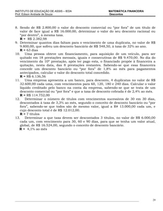 INSTITUTO DE EDUCAÇÃO DE ASSIS – IEDA                                 MATEMÁTICA FINANCEIRA
Prof. Edison Andrade de Souza                                         Descontos




8. Sendo de R$ 2.800,00 o valor do desconto comercial ou “por fora” de um título de
   valor de face igual a R$ 16.000,00, determinar o valor do seu desconto racional ou
   “por dentro”, à mesma taxa.
   R = R$ 2.382,98
9. Determinar quantos dias faltam para o vencimento de uma duplicata, no valor de R$
   9.800,00, que sofreu um desconto bancário de R$ 548,50, à taxa de 32% ao ano.
   R = 63 dias
10. Uma pessoa obteve um financiamento, para aquisição de um veículo, para ser
   quitado em 18 prestações mensais, iguais e consecutivas de R$ 9.470,00. No dia do
   vencimento da 10ª prestação, após ter pago esta, o financiado propõe à financeira a
   quitação, nesta data, das 8 prestações restantes. Sabendo-se que essa financeira
   concede um desconto bancário ou “por fora” de 1,8% ao mês para pagamentos
   antecipados, calcular o valor do desconto total concedido.
   R = R$ 6.136,56
11. Uma empresa apresenta a um banco, para desconto, 4 duplicatas no valor de R$
   32.600,00 cada uma, com vencimentos para 60, 120, 180 e 240 dias. Calcular o valor
   líquido creditado pelo banco na conta da empresa, sabendo-se que se trata de um
   desconto comercial ou “por fora” e que a taxa de desconto cobrada é de 2,4% ao mês.
   R = R$ 114.752,00
12. Determinar o número de títulos com vencimentos sucessivos de 30 em 30 dias,
   descontados à taxa de 3,3% ao mês, segundo o conceito de desconto bancário ou “por
   fora”, sabendo-se que todos são de mesmo valor, igual a R# 13.000,00 cada um, e
   cujo desconto total é de R$ 12.012,00.
   R = 7 títulos
13. Determinar a que taxa devem ser descontados 3 títulos, no valor de R$ 6.000,00
   cada um, com vencimento para 30, 60 e 90 dias, para que se tenha um valor atual,
   global, de R$ 16.524,00, segundo o conceito de desconto bancário.
   R = 4,1% ao mês




_____________________________________________________________________________________________   29
 