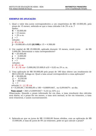INSTITUTO DE EDUCAÇÃO DE ASSIS – IEDA                                MATEMÁTICA FINANCEIRA
Prof. Edison Andrade de Souza                                        Juros e Capitalização Simples




EXEMPLO DE APLICAÇÃO:

1. Qual o valor dos juros correspondentes a um empréstimo de R$ 10.000,00, pelo
   prazo de 15 meses, sabendo-se que a taxa cobrada é de 3% a m. ?
   dados:
   C = 10.000,00
   n = 15 meses
   i = 3% a m.
   j =?
   solução:
   j=Cxixn
   j = 10.000,00 x 0,03 (3/100) x 15 = 4.500,00

2. Um capital de R$ 25.000,00, aplicado durante 10 meses, rende juros                           de R$
   5.000,00. Determinar a taxa correspondente?
   C = 25.000,00
   j = 5.000,00
   n = 10 meses
   i =?
   solução:
   j=Cxixn
   i = J / C x n = 5.000,00/25.000,0 x10 = 0,02 ou 2% a. m.

3. Uma aplicação de R$ 50.000,00 pelo prazo de 180 dias obteve um rendimento de
   R$ 8.250,00. Indaga-se: Qual a taxa anual correspondente a essa aplicação?
   C = 50.000,00
    j = 8.250,00
    n = 180 dias
    i =?
  solução: i = j / C x n
  i = 8.250,00 / 50.000,00 x 180 = 0,00091667, ou 0,091667% ao dia.
  Taxa anual = 360 x 0,00091667 = 0,33 ou 33% a a
Observação: Quando o prazo informado for em dias, a taxa resultante dos cálculos
será diária; se o prazo for em meses, a taxa será mensal; se for em trimestre, a taxa
será trimestral, e assim sucessivamente.




4. Sabendo-se que os juros de R$ 12.000,00 foram obtidos, com as aplicação de R$
   15.000,00, à taxa de juros de 8% ao trimestre, pede-se que calcule o prazo?



_____________________________________________________________________________________________        3
 