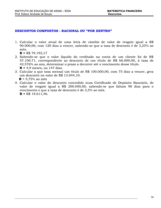 INSTITUTO DE EDUCAÇÃO DE ASSIS – IEDA                                 MATEMÁTICA FINANCEIRA
Prof. Edison Andrade de Souza                                         Descontos




DESCONTOS COMPOSTOS - RACIONAL OU “POR DENTRO”


1. Calcular o valor atual de uma letra de câmbio de valor de resgate igual a R$
   90.000,00, com 120 dias a vencer, sabendo-se que a taxa de desconto é de 3,25% ao
   mês.
   R = R$ 79.192,17
2. Sabendo-se que o valor líquido do creditado na conta de um cliente foi de R$
   57.100,71, correspondente ao desconto de um título de R$ 66.000,00, à taxa de
   42,576% ao ano, determinar o prazo a decorrer até o vencimento desse título.
   R = 4,9 meses, ou 147 dias.
3. Calcular a que taxa mensal um título de R$ 100.000,00, com 75 dias a vencer, gera
   um desconto no valor de R$ 13.044,10.
   R = 5,75% ao mês
4. Calcular o valor do desconto concedido num Certificado de Depósito Bancário, de
   valor de resgate igual a R$ 200.000,00, sabendo-se que faltam 90 dias para o
   vencimento e que a taxa de desconto é de 3,5% ao mês.
   R = R$ 19.611,46.




_____________________________________________________________________________________________   30
 