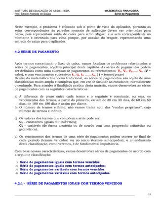 INSTITUTO DE EDUCAÇÃO DE ASSIS – IEDA                                MATEMÁTICA FINANCEIRA
Prof. Edison Andrade de Souza                                             Série de Pagamento




Neste exemplo, o problema é colocado sob o ponto de vista do aplicador, portanto as
setas correspondentes às parcelas mensais de aplicação devem ser orientadas para
baixo, pois representam saída de caixa para o Sr. Miguel; e a seta correspondente ao
montante é orientada para cima porque, por ocasião do resgate, representando uma
entrada de caixa para o aplicador.


4.2 SÉRIE DE PAGAMENTO


Após termos conceituado o fluxo de caixa, vamos focalizar os problemas relacionados a
séries de pagamentos, objetivo principal deste capítulo. As séries de pagamentos podem
ser definidas como uma sucessão de pagamentos ou recebimentos V1, V2, V3...... Vn ,(V =
valor), e com vencimentos sucessivos t1, t2, t3 .......tn, ( t = termo/prazo)
Dentro da matemática financeira tradicional, as séries de pagamentos são objeto de uma
classificação muito ampla e complexa que, em vez de facilitar ao estudante, normalmente
o confunde. Para atender à finalidade pratica desta matéria, vamos desenvolver as séries
de pagamentos com as seguintes características:

a) A diferença de prazo entre cada termo e o seguinte é constante, ou seja, os
   vencimentos dos termos, a partir do primeiro, variam de 30 em 30 dias, de 60 em 60
   dias, de 180 em 180 dias e assim por diante.
b) O número de termos é finito; não vamos tratar aqui das “rendas perpétuas”, cujo
   número de termos é infinito.

c) Os valores dos termos que compõem a série pode ser:
   C1 – constantes (iguais ou uniformes);
   C2 – variáveis (de forma aleatória ou de acordo com uma progressão aritmética ou
   geométrica).

d) Os vencimentos dos termos de uma série de pagamentos podem ocorrer no final de
   cada período (termos vencidos) ou no inicio (termos antecipados); o entendimento
   desta classificação, como veremos, é de fundamental importância.

Com base nessas características, vamos desenvolver séries de pagamentos de acordo com
a seguinte classificação:

1)   Série   de   pagamentos   iguais com termos vencidos;
2)   Série   de   pagamentos   iguais com termos antecipados;
3)   Série   de   pagamentos   variáveis com termos vencidos;
4)   Série   de   pagamentos   variáveis com termos antecipados.


4.2.1 - SÉRIE DE PAGAMENTOS IGUAIS COM TERMOS VENCIDOS


_____________________________________________________________________________________________   33
 