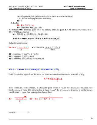 INSTITUTO DE EDUCAÇÃO DE ASSIS – IEDA                                MATEMÁTICA FINANCEIRA
Prof. Edison Andrade de Souza                                             Série de Pagamento




         n = 48 prestações (porque durante 4 anos temos 48 meses)
         i = 3% ao mês (aplicações mensais)
        M=?
  Solução:
        M = R x FAC ( i, n)
        M = 500,00 x FAC(3%, 48)
Na tabela FAC, definida para 3% e na coluna definida para n = 48 vamos encontrar o n.º
104,40840, portanto;
    M = 500,00 x 104,40840 = 52.204,20

     HP12C = 500 CHS PMT 48 n 3i FV = 52.204,20

Pela fórmula temos:

M = R x ( 1 + i )n – 1         M = 500,00 x ( 1 + 0,03 )48 – 1
             i                                    0,03

M = 100,00 x (1,03)48 – 1 / 0,03
M = 100,00 x 3,1323/0,03
M = 100,00 x 104,40840 = 52.204,20




4.2.3 -    FATOR DE FORMAÇÃO DE CAPITAL (FFC)

O FFC é obtido a partir da fórmula do montante deduzida do item anterior (FAC)

                                            S = R x (1 + i )n – 1
                                                            i


Essa fórmula, como vimos, é utilizada para obter o valor do montante, quando são
conhecidos, o valor das prestações, a taxa e o n.º de prestações. Quando a incógnita do
problema é o valor das prestações, basta fazer:

                    M                               i
R=        (1 + i )n – 1       R = M x ( 1 + i )n – 1 (1)
             i




em que                    i


_____________________________________________________________________________________________   36
 