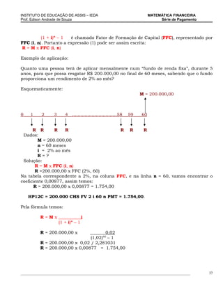 INSTITUTO DE EDUCAÇÃO DE ASSIS – IEDA                                     MATEMÁTICA FINANCEIRA
Prof. Edison Andrade de Souza                                                  Série de Pagamento




          (1 + i)n – 1  é chamado Fator de Formação de Capital (FFC), representado por
FFC (i, n). Portanto a expressão (1) pode ser assim escrita:
R = M x FFC (i, n)

Exemplo de aplicação:

Quanto uma pessoa terá de aplicar mensalmente num “fundo de renda fixa”, durante 5
anos, para que possa resgatar R$ 200.000,00 no final de 60 meses, sabendo que o fundo
proporciona um rendimento de 2% ao mês?

Esquematicamente:
                                                                     M = 200.000,00



0    1     2      3      4 ................................58   59   60


      R R       R    R                     R R       R
 Dados:
         M = 200.000,00
         n = 60 meses
         i = 2% ao mês
         R=?
 Solução:
       R = M x FFC (i, n)
       R =200.000,00 x FFC (2%, 60)
Na tabela correspondente a 2%, na coluna FFC, e na linha n = 60, vamos encontrar o
coeficiente 0,00877, assim temos:
       R = 200.000,00 x 0,00877 = 1.754,00

    HP12C = 200.000 CHS FV 2 i 60 n PMT = 1.754,00.

Pela fórmula temos:

          R=Mx                       i
                      (1 + i)n – 1

          R = 200.000,00 x             0,02
                                                60
                                (1,02) – 1
          R = 200.000,00 x 0,02 / 2,281031
          R = 200.000,00 x 0,00877 = 1.754,00




_____________________________________________________________________________________________       37
 