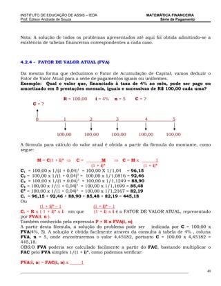 INSTITUTO DE EDUCAÇÃO DE ASSIS – IEDA                                MATEMÁTICA FINANCEIRA
Prof. Edison Andrade de Souza                                             Série de Pagamento




Nota: A solução de todos os problemas apresentados até aqui foi obtida admitindo-se a
existência de tabelas financeiras correspondentes a cada caso.



4.2.4 - FATOR DE VALOR ATUAL (FVA)

Da mesma forma que deduzimos o Fator de Acumulação de Capital, vamos deduzir o
Fator de Valor Atual para a série de pagamentos iguais ou uniformes.
Exemplo: Qual o valor que, financiado à taxa de 4% ao mês, pode ser pago ou
amortizado em 5 prestações mensais, iguais e sucessivas de R$ 100,00 cada uma?

                       R = 100,00          i = 4%    n=5       C=?
       C=?


         0             1               2             3              4               5


                   100,00            100,00         100,00       100,00         100,00

A fórmula para cálculo do valor atual é obtida a partir da fórmula do montante, como
segue:

         M = C(1 + i)n ⇒      C=        M    ⇒ C=Mx               1
                                          n                       n
                                  (1 + i)                 (1 + i)
C1   = 100,00 x 1/(1 + 0,04) = 100,00 X 1/1,04 = 96,15
                             1

C2   = 100,00 x 1/(1 + 0,04)2 = 100,00 x 1/1,0816 = 92,46
C3   = 100,00 x 1/(1 + 0,04)3 = 100,00 x 1/1,1249 = 88,90
C4   = 100,00 x 1/(1 + 0,04)4 = 100,00 x 1/1,1699 = 85,48
C5   = 100,00 x 1/(1 + 0,04)5 = 100,00 x 1/1,2167 = 82,19
Ct   = 96,15 + 92,46 + 88,90 + 85,48 + 82,19 = 445,18
Ou
         (1 + i)n – 1             (1 + i)n – 1
Ct = R x ( 1 + i)n x i em que     (1 + i) x i é o FATOR DE VALOR ATUAL, representado
por FVA(i, n ).
Também conhecida pela expressão P = R x FVA(i, n)
A partir desta fórmula, a solução do problema pode ser      indicada por C = 100,00 x
FVA(4%, 5). A solução é obtida facilmente através da consulta à tabela de 4% , coluna
FVA, n = 5, onde encontraremos o valor 4,45182, portanto C = 100,00 x 4,45182 =
445,18.
OBS:O FVA poderia ser calculado facilmente a partir do FAC, bastando multiplicar o
FAC pelo FVA simples 1/(1 + i)n, como podemos verificar:

FVA(i, n) = FAC(i, n) x          1
_____________________________________________________________________________________________   40
 