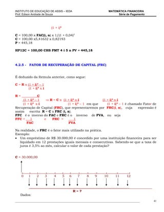 INSTITUTO DE EDUCAÇÃO DE ASSIS – IEDA                                                 MATEMÁTICA FINANCEIRA
Prof. Edison Andrade de Souza                                                              Série de Pagamento




                               (1 + i)n

C = 100,00 x FAC(i, n) x 1/(1 + 0,04)5
C = 100,00 x5,41632 x 0,82193
P = 445,18

HP12C = 100,00 CHS PMT 4 i 5 n PV = 445,18



4.2.5 -    FATOR DE RECUPERAÇÃO DE CAPITAL (FRC)


É deduzido da fórmula anterior, como segue:

C = R x (1 + i)n – 1
         (1 + i)n x i

R=             C
              n
     (1 + i) – 1   ⇒ R = C x (1 + i)n x i           (1                             + i)n x i
            n                           n
     (1 + i) x i                 (1 + i) – 1 em que                                (1 + i)n – 1 é chamado Fator de
Recuperação de Capital (FRC), que representaremos por                              FRC(i, n), cuja     expressão é
assim    escrita R = C x FRC (i, n).
FFC é o inverso do FAC e FRC é o inverso de FVA,                                    ou seja
FFC =     1       e    FRC =         1
       FAC                        FVA

Na realidade, o FRC é o fator mais utilizado na prática.
Exemplo:
• Um empréstimo de R$ 30.000,00 é concedido por uma instituição financeira para ser
   liquidado em 12 prestações iguais mensais e consecutivas. Sabendo-se que a taxa de
   juros é 3,5% ao mês, calcular o valor de cada prestação?


C = 30.000,00



     .    .       .      .        .       .     .        .       .       .        .         .          .
     0    1       2      3        4       5     6       7        8      9        10        11         12


        .................................................................................................
                                                  R=?
   Dados:
_____________________________________________________________________________________________                   41
 