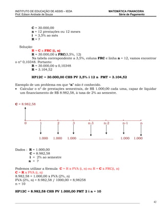 INSTITUTO DE EDUCAÇÃO DE ASSIS – IEDA                                    MATEMÁTICA FINANCEIRA
Prof. Edison Andrade de Souza                                                 Série de Pagamento




            C = 30.000,00
            n = 12 prestações ou 12 meses
            i = 3,5% ao mês
            R=?

   Solução:
          R = C x FRC (i, n)
          R = 30.000,00 x FRC(3,5%, 12)
          Na tabela correspondente a 3,5%, coluna FRC e linha n = 12, vamos encontrar
o nº 0,10348. Portanto:
          R = 30.000,00 x 0,10348
          R = 3.104,52

            HP12C = 30.000,00 CHS PV 3,5% i 12 n PMT = 3.104,52

Exemplo de um problema em que “n” não é conhecido.
• Calcular o nº de prestações semestrais, de R$ 1.000,00 cada uma, capaz de liquidar
  um financiamento de R$ 8.982,58, à taxa de 2% ao semestre.


C = 8.982,58



      .           .            .          .            .             .           .              .
      0           1            2          3            n-3          n-2          n-1            n



                 1.000      1.000     1.000 .................................   1.000   1.000


Dados : R = 1.000,00
        C = 8.982,58
        i = 2% ao semestre
        n = ?

Podemos utilizar a fórmula C = R x FVA (i, n) ou R = C x FRC(i, n)
C = R x FVA (i, n)
8.982,58 = 1.000,00 x FVA (2%, n)
FVA (2%, n) = 8.982,58 / 1000,00 = 8,98258
n = 10

HP12C = 8.982,58 CHS PV 1.000,00 PMT 2 i n = 10


_____________________________________________________________________________________________       42
 