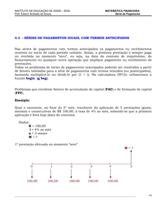 INSTITUTO DE EDUCAÇÃO DE ASSIS – IEDA                                MATEMÁTICA FINANCEIRA
Prof. Edison Andrade de Souza                                             Série de Pagamento




4.3 - SÉRIES DE PAGAMENTOS IGUAIS, COM TERMOS ANTECIPADOS


Nas séries de pagamentos com termos antecipados os pagamentos ou recebimentos
ocorrem no início de cada período unitário. Assim, a primeira prestação é sempre paga
ou recebida no momento “zero”, ou seja, na data do contrato de empréstimo, do
financiamento ou qualquer outra operação que implique pagamento ou recebimento de
prestações.
Todos os problemas de séries de pagamentos antecipados poderão ser resolvidos a partir
de fatores tabelados para a série de pagamentos com termos vencidos (ou postecipados),
bastando multiplicá-lo ou dividi-lo por (1 + i). Na calculadora HP12c utilizaremos a
função begin (g beg).


Problemas que envolvem fatores de acumulação de capital (FAC) e de formação de capital
(FFC).

Exemplo:

Qual o montante, no final do 5º mês, resultante da aplicação de 5 prestações iguais,
mensais e consecutivas de R$ 100,00, à taxa de 4% ao mês, sabendo-se que a primeira
aplicação é feita hoje (data do contrato).

   Dados:
        R = 100,00
          i = 4% ao mês
        n = 5 meses
        M=?

1ª prestação efetuada no momento “zero”
                                                                                    M=?



            .              .              .              .              .               .
            0              1              2              3              4               5



         100,00          100,00          100,00         100,00         100,00



_____________________________________________________________________________________________   44
 