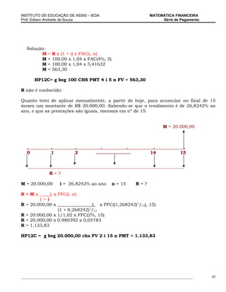 INSTITUTO DE EDUCAÇÃO DE ASSIS – IEDA                                    MATEMÁTICA FINANCEIRA
Prof. Edison Andrade de Souza                                                 Série de Pagamento




   Solução:
         M    =   R x (1 + i) x FAC(i, n)
         M    =   100,00 x 1,04 x FAC(4%, 5)
         M    =   100,00 x 1,04 x 5,41632
         M    =   563,30

       HP12C= g beg 100 CHS PMT 4 i 5 n FV = 563,30

R não é conhecido:

Quanto terei de aplicar mensalmente, a partir de hoje, para acumular no final de 15
meses um montante de R$ 20.000,00. Sabendo-se que o rendimento é de 26,8242% ao
ano, e que as prestações são iguais, mensais em nº de 15.


                                                                               M = 20.000,00



   .              .          .              .                .            .               .
   0              1          2           .......................         14              15


   ----------------------------------------------------------------------------------------
               R=?

M = 20.000,00         i = 26,8242% ao ano          n = 15          R=?

R=Mx           1 x FFC(i, n)
        1+i
R = 20.000,00 x                1 x FFC((1,268242)1/12), 15)
                (1 + 0,268242)1/12
R = 20.000,00 x 1/1,02 x FFC(2%, 15)
R = 20.000,00 x 0.980392 x 0,05783
R = 1.133,83

HP12C = g beg 20.000,00 chs FV 2 i 15 n PMT = 1.133,83




_____________________________________________________________________________________________      45
 
