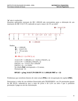 INSTITUTO DE EDUCAÇÃO DE ASSIS – IEDA                                               MATEMÁTICA FINANCEIRA
Prof. Edison Andrade de Souza                                                            Série de Pagamento




“n” não é conhecido:
Quantas aplicações mensais de R$ 1.000,00 são necessárias para a obtenção de um
montante de R$ 14.617,79, sabendo-se que a taxa é de 3% ao mês?

                                                                                        M = 14.617,79


  .       .       .         .        .        .      .        .        .          .      .     .
  0      1        2        3         4       5      n-5 n-4 n-3 n-2                     n-1   n
                           ..........................................................

   -----------------------------------------------------------------------------
                                    R = 1.000,00

   Dados:
              R   =   1.000,00
              M   =   14.617,79
              i   =    3% ao mês
              n   =   ?

              M = R x (1 + i) x FAC (i, n)

              14.617,79 = 1.000,00 x (1 + 0,03) x FAC(3%, n)
              14.617,79 = 1.030,00 x FAC(3%, n)
              FAC(3%, n) = 14.617,79/1.030,00
              FAC(3%, n) = 14,19203
              Na tabela FAC corresponde a 12 meses.
              Portanto n= 12.

              HP12C = g beg 14.617,79 CHS FV 3 i 1.000,00 PMT n = 12


Problemas que envolvem fatores de valor atual (FVA) e de recuperação de capital (FRC).

Determinar o valor de um telefone financiado pela TELEFONICA em 24 prestações iguais
de R$ 50,55, sabendo-se que a taxa de juros é de 3,5% ao mês e que a primeira
prestação é paga no ato da contratação.




_____________________________________________________________________________________________                 46
 