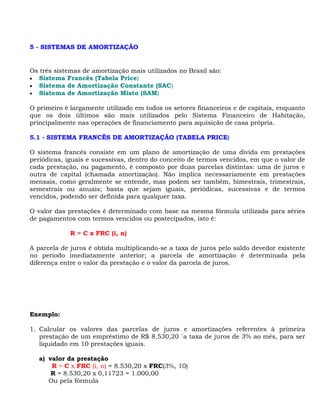 5 - SISTEMAS DE AMORTIZAÇÃO


Os três sistemas de amortização mais utilizados no Brasil são:
• Sistema Francês (Tabela Price)
• Sistema de Amortização Constante (SAC)
• Sistema de Amortização Misto (SAM)

O primeiro é largamente utilizado em todos os setores financeiros e de capitais, enquanto
que os dois últimos são mais utilizados pelo Sistema Financeiro de Habitação,
principalmente nas operações de financiamento para aquisição de casa própria.

5.1 - SISTEMA FRANCÊS DE AMORTIZAÇÃO (TABELA PRICE)

O sistema francês consiste em um plano de amortização de uma divida em prestações
periódicas, iguais e sucessivas, dentro do conceito de termos vencidos, em que o valor de
cada prestação, ou pagamento, é composto por duas parcelas distintas: uma de juros e
outra de capital (chamada amortização). Não implica necessariamente em prestações
mensais, como geralmente se entende, mas podem ser também, bimestrais, trimestrais,
semestrais ou anuais; basta que sejam iguais, periódicas, sucessivas e de termos
vencidos, podendo ser definida para qualquer taxa.

O valor das prestações é determinado com base na mesma fórmula utilizada para séries
de pagamentos com termos vencidos ou postecipados, isto é:

             R = C x FRC (i, n)

A parcela de juros é obtida multiplicando-se a taxa de juros pelo saldo devedor existente
no período imediatamente anterior; a parcela de amortização é determinada pela
diferença entre o valor da prestação e o valor da parcela de juros.




Exemplo:

1. Calcular os valores das parcelas de juros e amortizações referentes à primeira
   prestação de um empréstimo de R$ 8.530,20 `a taxa de juros de 3% ao mês, para ser
   liquidado em 10 prestações iguais.

   a) valor da prestação
       R = C x FRC (i, n) = 8.530,20 x FRC(3%, 10)
       R = 8.530,20 x 0,11723 = 1.000,00
      Ou pela fórmula
 
