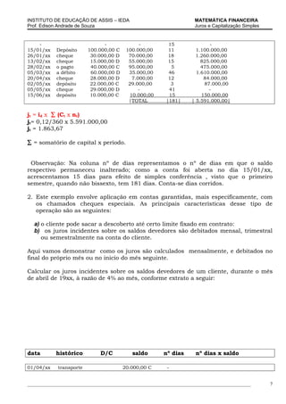 INSTITUTO DE EDUCAÇÃO DE ASSIS – IEDA                                MATEMÁTICA FINANCEIRA
Prof. Edison Andrade de Souza                                        Juros e Capitalização Simples


    -                          -               -          15                -
15/01/xx    Depósito     100.000,00 C    100.000,00       11          1.100.000,00
26/01/xx    cheque        30.000,00 D     70.000,00       18          1.260.000,00
13/02/xx    cheque        15.000,00 D     55.000,00       15            825.000,00
28/02/xx    o pagto       40.000,00 C     95.000,00        5            475.000,00
05/03/xx    a débito      60.000,00 D     35.000,00       46          1.610.000,00
20/04/xx    cheque        28.000,00 D       7.000,00      12             84.000,00
02/05/xx    depósito      22.000,00 C     29.000,00        3             87.000,00
05/05/xx    cheque        29.000,00 D          -          41               -
15/06/xx    depósito      10.000,00 C      10.000,00      15            150.000,00
                                          |TOTAL         |181|      | 5.591.000,00|

jt = id x ∑ (Ct x nt)
jt= 0,12/360 x 5.591.000,00
jt = 1.863,67

∑ = somatório de capital x período.


 Observação: Na coluna nº de dias representamos o nº de dias em que o saldo
respectivo permaneceu inalterado; como a conta foi aberta no dia 15/01/xx,
acrescentamos 15 dias para efeito de simples conferência , visto que o primeiro
semestre, quando não bissexto, tem 181 dias. Conta-se dias corridos.

2. Este exemplo envolve aplicação em contas garantidas, mais especificamente, com
   os chamados cheques especiais. As principais características desse tipo de
   operação são as seguintes:

  a) o cliente pode sacar a descoberto até certo limite fixado em contrato:
  b) os juros incidentes sobre os saldos devedores são debitados mensal, trimestral
     ou semestralmente na conta do cliente.

Aqui vamos demonstrar como os juros são calculados mensalmente, e debitados no
final do próprio mês ou no inicio do mês seguinte.

Calcular os juros incidentes sobre os saldos devedores de um cliente, durante o mês
de abril de 19xx, à razão de 4% ao mês, conforme extrato a seguir:




data       histórico          D/C          saldo        nº dias       nº dias x saldo

01/04/xx    transporte                  20.000,00 C       -


_____________________________________________________________________________________________        7
 