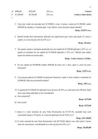 a) $800,00 $832,00 16% a.a. 3 meses
b
)
$1.200,00 $2.366,00 22% a.a. 4 anos e cinco meses
5. Uma loja vende um gravador por $1.500,00 a vista. A prazo, vende por $1.800,00, sendo
$200,00 de entrada e o restante após 1 ano. Qual é a taxa de juros anual cobrada?
Resp.: 23,07% a.a.
6. Quanto tempo deve permanecer aplicado um capital para que o juro seja igual a 5 vezes o
capital, se a taxa de juros for de 25% a.a.?
Resp.: 20 anos.
7. Em quanto tempo o montante produzido por um capital de $1.920,00 aplicado a 25% a.a. se
iguala ao montante de um capital de $2.400,00 aplicado a 15% a.a.? Admitir que ambos
sejam investidos na mesma data.
Resp.: 1 ano, 6 meses e 14 dias.
8. Se um capital de $2.000,00 rendeu $840,00 de juros em 2 anos, qual é a taxa de juros
trimestral?
Resp.: 5,25% a.t.
9. Uma pessoa aplicou $1.500,00 no mercado financeiro e após 5 anos recebeu o montante de
$3.000,00. Que taxa semestral recebeu?
Resp.: 10% a.s.
10. A quantia de $1.500,00 foi aplicada à taxa de juros de 42% a.a. pelo prazo de 100 dias. Qual
será o juro desta aplicação se for considerado:
a) Juro comercial?
Resp.: $175,00
b) Juro exato?
Resp.: $172,60
11. Qual é o valor nominal de uma Nota Promissória de $7.575,76, assinada hoje com
vencimento daqui a 10 meses, se a taxa de aplicação for de 38,4% a.a.?
Resp.: $11.140,82
12. O valor nominal de uma Nota Promissória é de $4.770,00. Qual é seu valor atual 3 meses
antes do vencimento, considerando-se a taxa de juros de 24% a.a.?
Resp.: $4.483,80
11
 