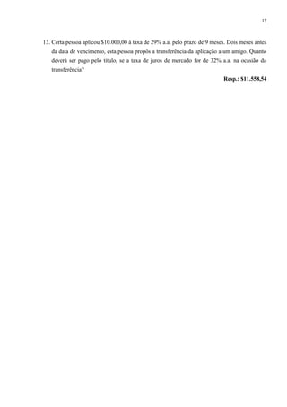 13. Certa pessoa aplicou $10.000,00 à taxa de 29% a.a. pelo prazo de 9 meses. Dois meses antes
da data de vencimento, esta pessoa propôs a transferência da aplicação a um amigo. Quanto
deverá ser pago pelo título, se a taxa de juros de mercado for de 32% a.a. na ocasião da
transferência?
Resp.: $11.558,54
12
 