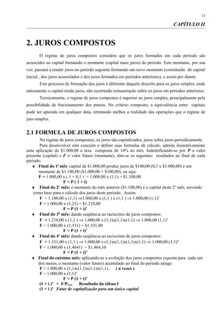 CAPÍTULO II
2. JUROS COMPOSTOS
O regime de juros compostos considera que os juros formados em cada período são
acrescidos ao capital formando o montante (capital mais juros) do período. Este montante, por sua
vez, passará a render juros no período seguinte formando um novo montante (constituído do capital
inicial , dos juros acumulados e dos juros formados em períodos anteriores), e assim por diante.
Este processo de formação dos juros é diferente daquele descrito para os juros simples, onde
unicamente o capital rende juros, não ocorrendo remuneração sobre os juros em períodos anteriores.
Tecnicamente, o regime de juros compostos é superior ao juros simples, principalmente pela
possibilidade de fracionamento dos prazos. No critério composto, a equivalência entre capitais
pode ser apurada em qualquer data, retratando melhor a realidade das operações que o regime de
juro simples.
2.1 FORMULA DE JUROS COMPOSTOS
No regime de juros compostos, os juros são capitalizados, juros sobre juros periodicamente.
Para desenvolver este conceito e definir suas formulas de cálculo, admita ilustrativamente
uma aplicação de $1.000,00 a taxa composta de 10% ao mês. Indentificando-se por P o valor
presente (capital) e F o valor futuro (montante), têm-se os seguintes resultados ao final de cada
período:
♦ Final do 1o
mês:capital de $1.000,00 produz juros de $100,00 (0,1 x $1.000,00) e um
montante de $1.100,00 ($1.000,00 + $100,00), ou seja:
F = 1.000,00 x ( 1 + 0,1 ) = 1.000,00 x (1,1) = $1.100,00
F = P ( 1 + i)
♦ Final do 2o
mês: o montante do mês anterior ($1.100,00) é o capital deste 2o
mês, servindo
como base para o cálculo dos juros deste período. Assim:
F = 1.100,00 x (1,1) ⇒1.000,00 x (1,1 ) x (1,1 ) ⇒ 1.000,00 (1,1)2
F = 1.000,00 x (1,21) = $1.210,00
F = P (1 + i)2
♦ Final do 30
mês: dando seqüência ao raciocínio de juros compostos:
F = 1.210,00 x (1,1 ) ⇒ 1.000,00 x (1,1)x(1,1)x(1,1) ⇒ 1.000,00 (1,1)3
F = 1.000,00 x (1,331) = $1.331,00
F = P (1 + i)3
♦ Final do 4o
mês: dando seqüência ao raciocínio de juros compostos:
F = 1.331,00 x (1,1 ) ⇒ 1.000,00 x (1,1)x(1,1)x(1,1)x(1,1) ⇒ 1.000,00 (1,1)4
F = 1.000,00 x (1,4641) = $1.464,10
F = P (1 + i)4
♦ Final do enésimo mês: aplicando-se a evolução dos juros compostos exposta para cada um
dos meses, o montante (valor futuro) acumulado ao final do período atinge:
F = 1.000,00 x (1,1)x(1,1)x(1,1)x(1,1).. ( n vezes )
F = 1.000,00 x (1,1)n
F = P (1 + i)n
(1 + i )n
= F/P(i,n) Resultado da tábua I
(1 + i )n
Fator de capitalização para um único capital
13
 